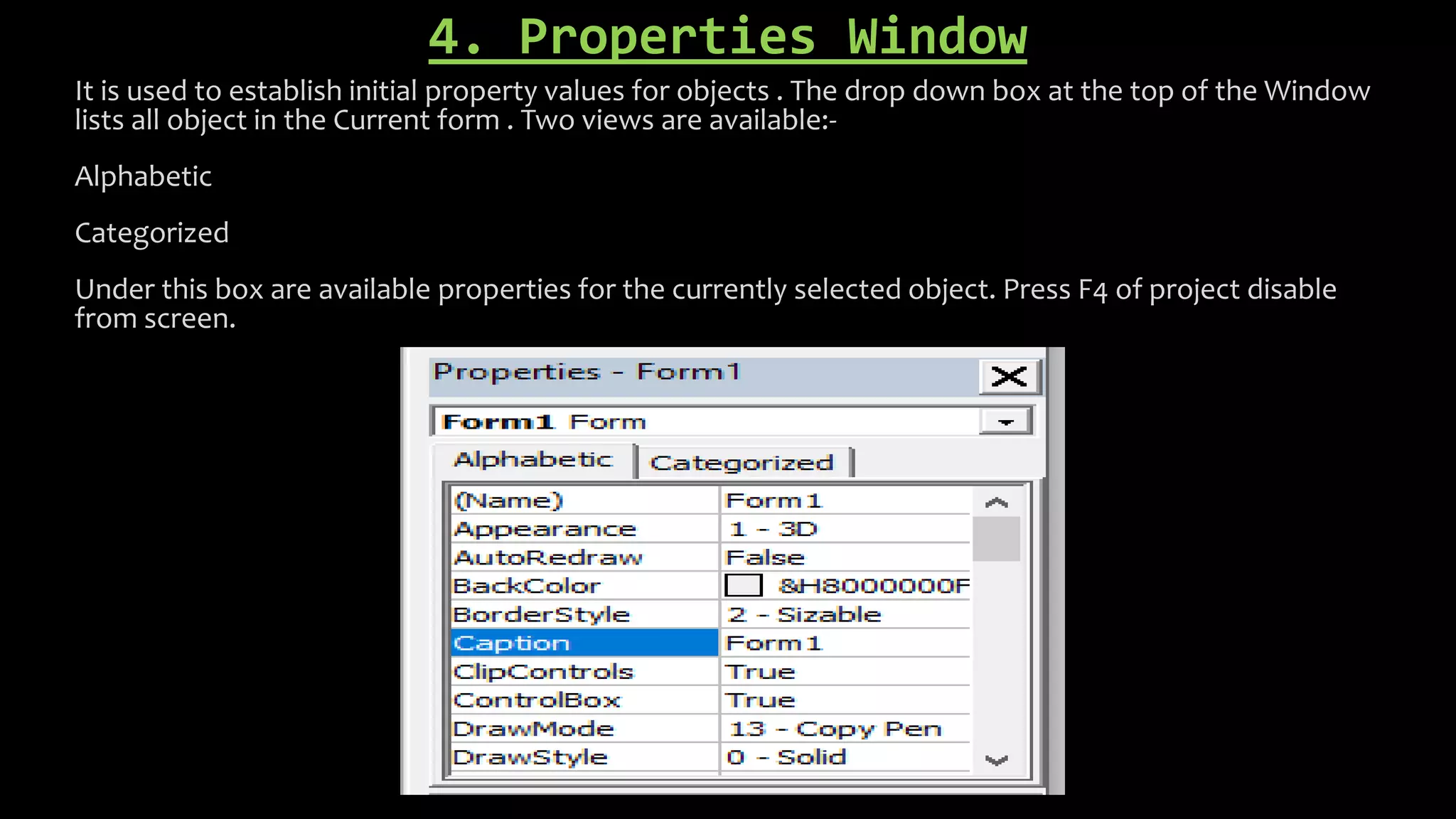 4. Properties Window
It is used to establish initial property values for objects . The drop down box at the top of the Window
lists all object in the Current form . Two views are available:-
Alphabetic
Categorized
Under this box are available properties for the currently selected object. Press F4 of project disable
from screen.
 