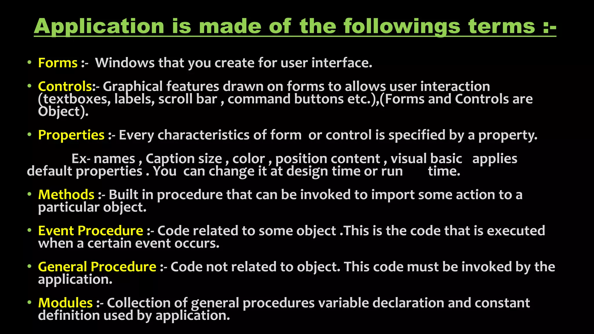 Application is made of the followings terms :-
• Forms :- Windows that you create for user interface.
• Controls:- Graphical features drawn on forms to allows user interaction
(textboxes, labels, scroll bar , command buttons etc.),(Forms and Controls are
Object).
• Properties :- Every characteristics of form or control is specified by a property.
Ex- names , Caption size , color , position content , visual basic applies
default properties . You can change it at design time or run time.
• Methods :- Built in procedure that can be invoked to import some action to a
particular object.
• Event Procedure :- Code related to some object .This is the code that is executed
when a certain event occurs.
• General Procedure :- Code not related to object. This code must be invoked by the
application.
• Modules :- Collection of general procedures variable declaration and constant
definition used by application.
 