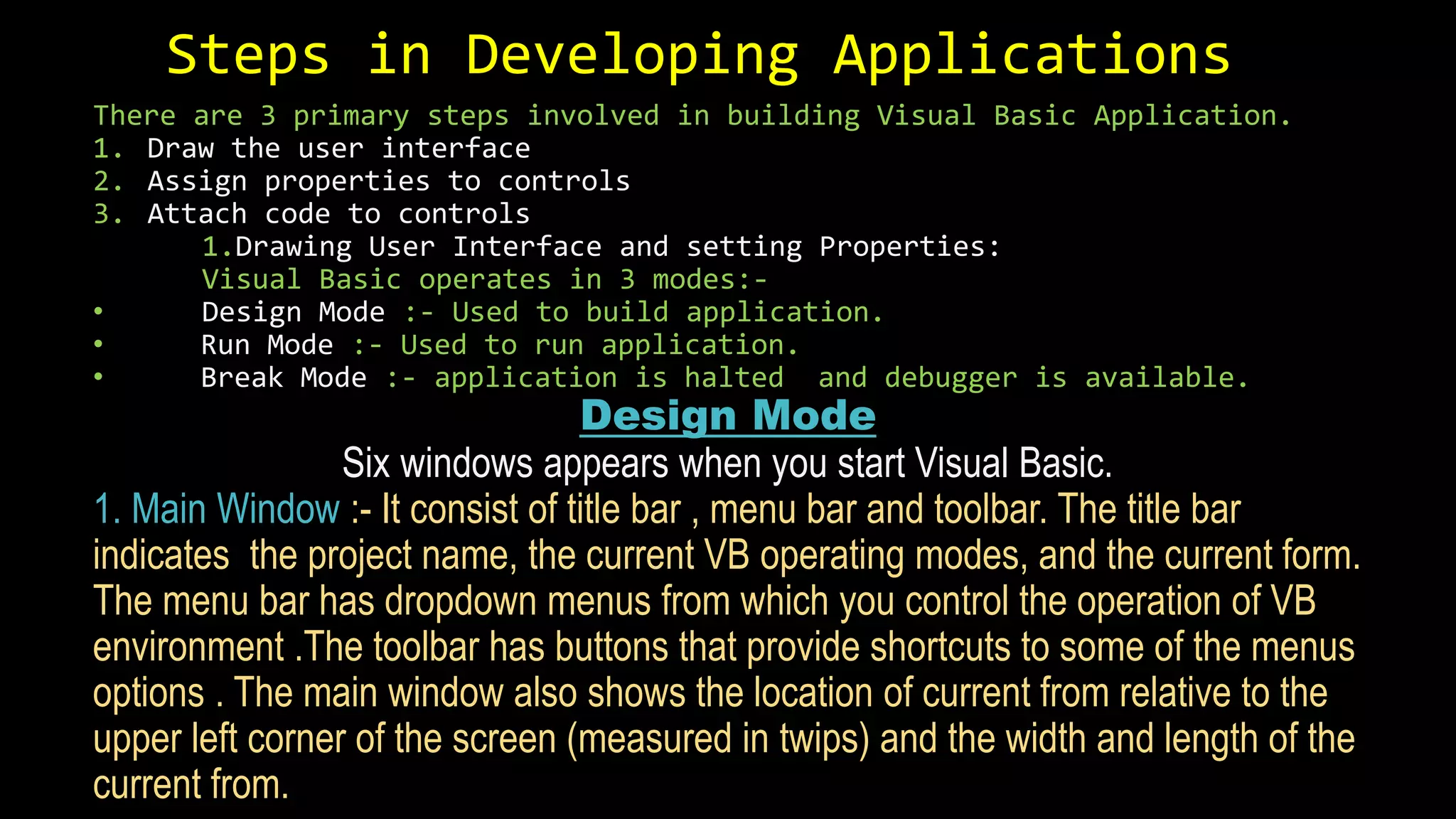 Steps in Developing Applications
There are 3 primary steps involved in building Visual Basic Application.
1. Draw the user interface
2. Assign properties to controls
3. Attach code to controls
1.Drawing User Interface and setting Properties:
Visual Basic operates in 3 modes:-
• Design Mode :- Used to build application.
• Run Mode :- Used to run application.
• Break Mode :- application is halted and debugger is available.
Design Mode
Six windows appears when you start Visual Basic.
1. Main Window :- It consist of title bar , menu bar and toolbar. The title bar
indicates the project name, the current VB operating modes, and the current form.
The menu bar has dropdown menus from which you control the operation of VB
environment .The toolbar has buttons that provide shortcuts to some of the menus
options . The main window also shows the location of current from relative to the
upper left corner of the screen (measured in twips) and the width and length of the
current from.
 