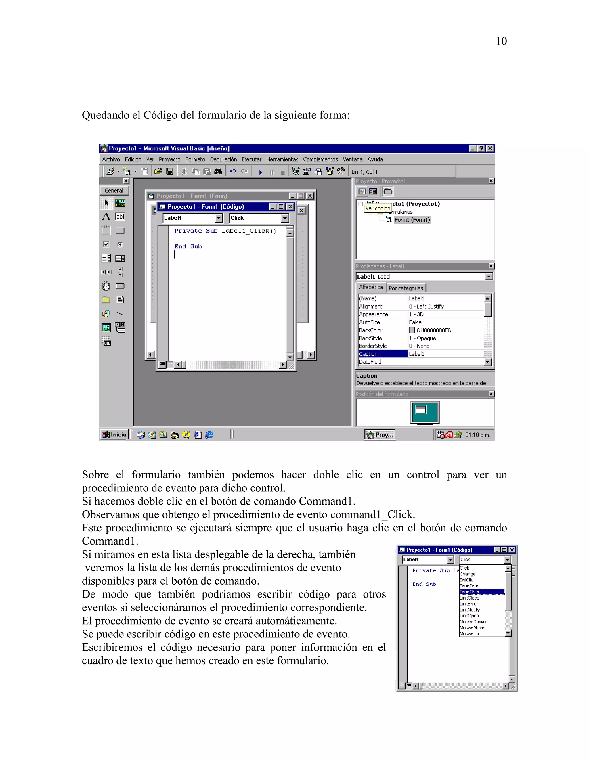 10




Quedando el Código del formulario de la siguiente forma:




Sobre el formulario también podemos hacer doble clic en un control para ver un
procedimiento de evento para dicho control.
Si hacemos doble clic en el botón de comando Command1.
Observamos que obtengo el procedimiento de evento command1_Click.
Este procedimiento se ejecutará siempre que el usuario haga clic en el botón de comando
Command1.
Si miramos en esta lista desplegable de la derecha, también
 veremos la lista de los demás procedimientos de evento
disponibles para el botón de comando.
De modo que también podríamos escribir código para otros
eventos si seleccionáramos el procedimiento correspondiente.
El procedimiento de evento se creará automáticamente.
Se puede escribir código en este procedimiento de evento.
Escribiremos el código necesario para poner información en el
cuadro de texto que hemos creado en este formulario.
 