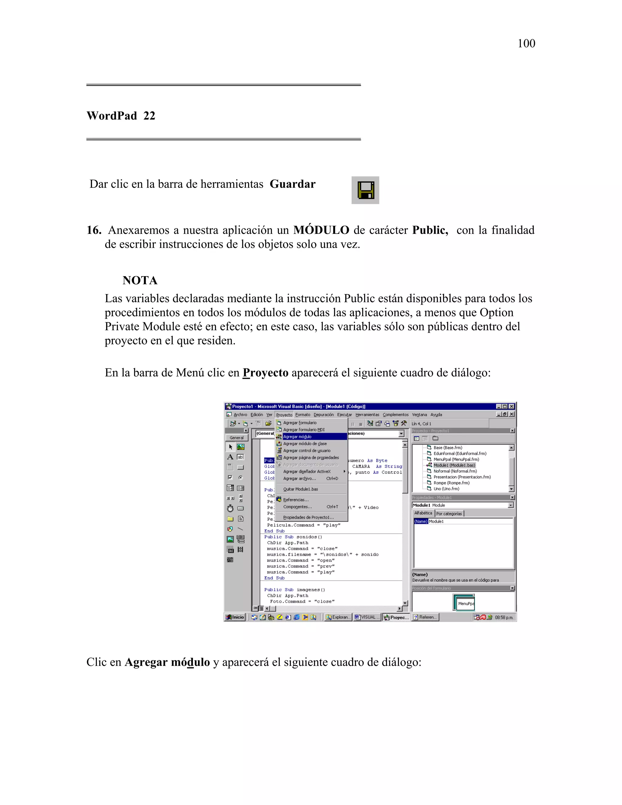 100

_____________________________________________

WordPad 22
_____________________________________________



Dar clic en la barra de herramientas Guardar


16. Anexaremos a nuestra aplicación un MÓDULO de carácter Public, con la finalidad
   de escribir instrucciones de los objetos solo una vez.

       NOTA
   Las variables declaradas mediante la instrucción Public están disponibles para todos los
   procedimientos en todos los módulos de todas las aplicaciones, a menos que Option
   Private Module esté en efecto; en este caso, las variables sólo son públicas dentro del
   proyecto en el que residen.

   En la barra de Menú clic en Proyecto aparecerá el siguiente cuadro de diálogo:




Clic en Agregar módulo y aparecerá el siguiente cuadro de diálogo:
 