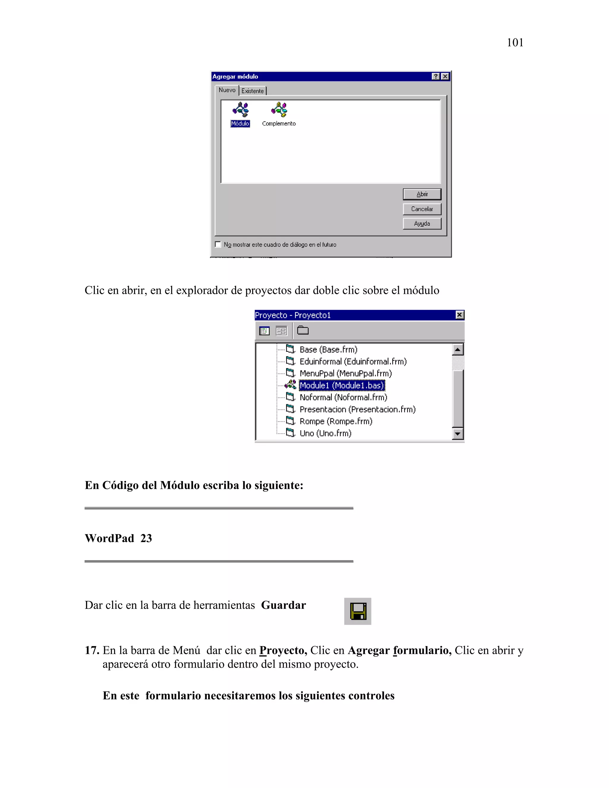 101




Clic en abrir, en el explorador de proyectos dar doble clic sobre el módulo




En Código del Módulo escriba lo siguiente:
_____________________________________________

WordPad 23
_____________________________________________



Dar clic en la barra de herramientas Guardar


17. En la barra de Menú dar clic en Proyecto, Clic en Agregar formulario, Clic en abrir y
    aparecerá otro formulario dentro del mismo proyecto.

   En este formulario necesitaremos los siguientes controles
 