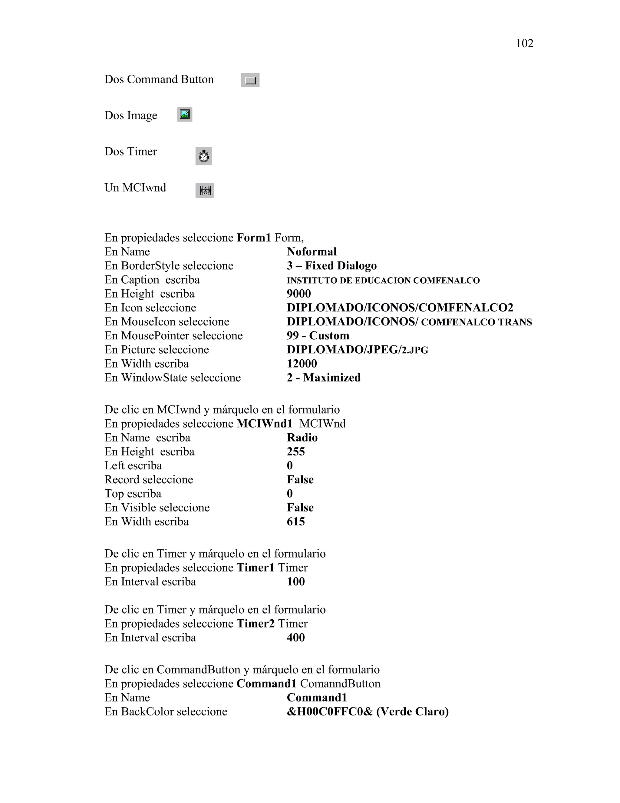 102

Dos Command Button

Dos Image

Dos Timer

Un MCIwnd



En propiedades seleccione Form1 Form,
En Name                           Noformal
En BorderStyle seleccione         3 – Fixed Dialogo
En Caption escriba                INSTITUTO DE EDUCACION COMFENALCO
En Height escriba                 9000
En Icon seleccione                DIPLOMADO/ICONOS/COMFENALCO2
En MouseIcon seleccione           DIPLOMADO/ICONOS/ COMFENALCO TRANS
En MousePointer seleccione        99 - Custom
En Picture seleccione             DIPLOMADO/JPEG/2.JPG
En Width escriba                  12000
En WindowState seleccione         2 - Maximized

De clic en MCIwnd y márquelo en el formulario
En propiedades seleccione MCIWnd1 MCIWnd
En Name escriba                    Radio
En Height escriba                  255
Left escriba                       0
Record seleccione                  False
Top escriba                        0
En Visible seleccione              False
En Width escriba                   615

De clic en Timer y márquelo en el formulario
En propiedades seleccione Timer1 Timer
En Interval escriba                  100

De clic en Timer y márquelo en el formulario
En propiedades seleccione Timer2 Timer
En Interval escriba                  400

De clic en CommandButton y márquelo en el formulario
En propiedades seleccione Command1 ComanndButton
En Name                          Command1
En BackColor seleccione          &H00C0FFC0& (Verde Claro)
 