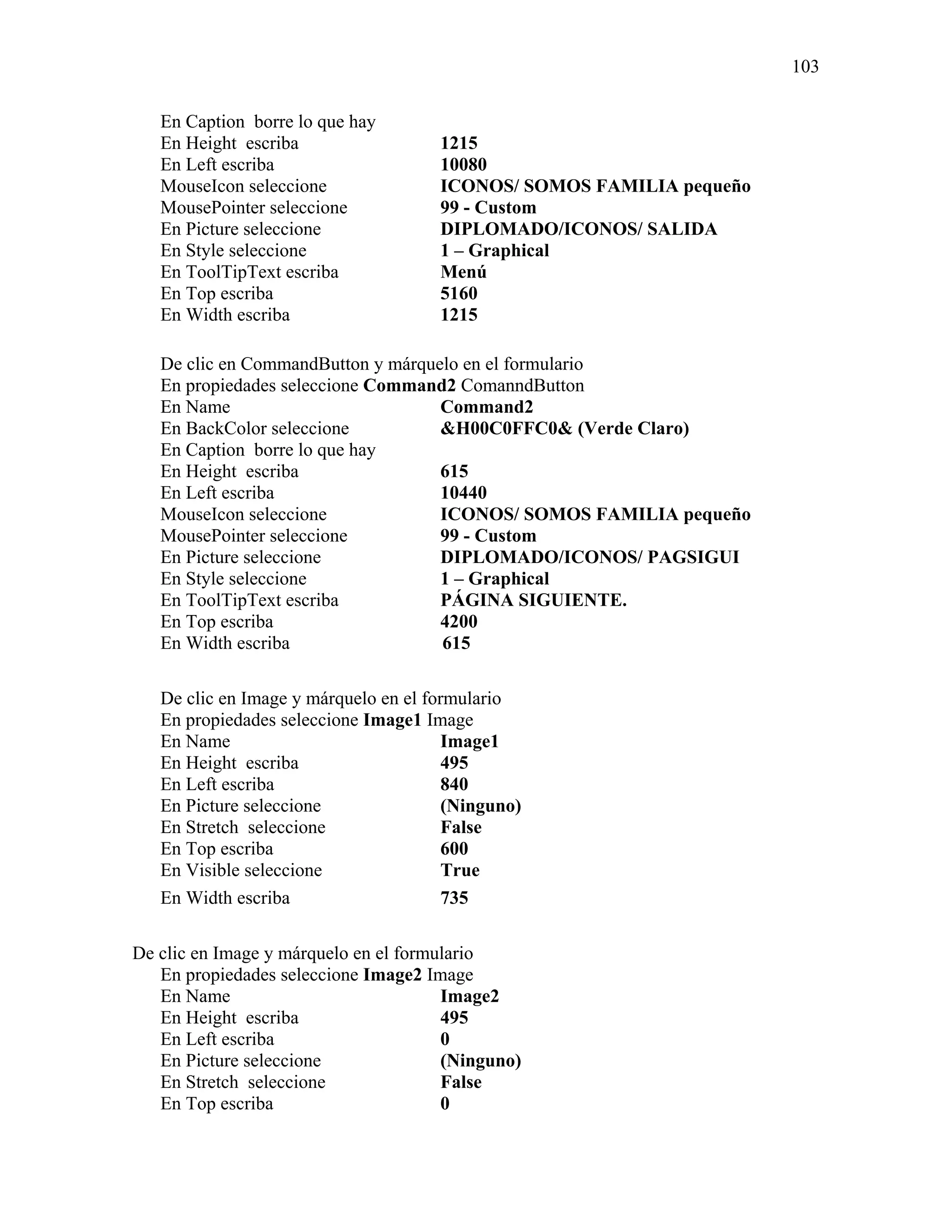 103

   En Caption borre lo que hay
   En Height escriba                  1215
   En Left escriba                    10080
   MouseIcon seleccione               ICONOS/ SOMOS FAMILIA pequeño
   MousePointer seleccione            99 - Custom
   En Picture seleccione              DIPLOMADO/ICONOS/ SALIDA
   En Style seleccione                1 – Graphical
   En ToolTipText escriba             Menú
   En Top escriba                     5160
   En Width escriba                   1215

   De clic en CommandButton y márquelo en el formulario
   En propiedades seleccione Command2 ComanndButton
   En Name                          Command2
   En BackColor seleccione          &H00C0FFC0& (Verde Claro)
   En Caption borre lo que hay
   En Height escriba                615
   En Left escriba                  10440
   MouseIcon seleccione             ICONOS/ SOMOS FAMILIA pequeño
   MousePointer seleccione          99 - Custom
   En Picture seleccione            DIPLOMADO/ICONOS/ PAGSIGUI
   En Style seleccione              1 – Graphical
   En ToolTipText escriba           PÁGINA SIGUIENTE.
   En Top escriba                   4200
   En Width escriba                 615

   De clic en Image y márquelo en el formulario
   En propiedades seleccione Image1 Image
   En Name                              Image1
   En Height escriba                    495
   En Left escriba                      840
   En Picture seleccione                (Ninguno)
   En Stretch seleccione                False
   En Top escriba                       600
   En Visible seleccione                True
   En Width escriba                     735

De clic en Image y márquelo en el formulario
   En propiedades seleccione Image2 Image
   En Name                             Image2
   En Height escriba                   495
   En Left escriba                     0
   En Picture seleccione               (Ninguno)
   En Stretch seleccione               False
   En Top escriba                      0
 