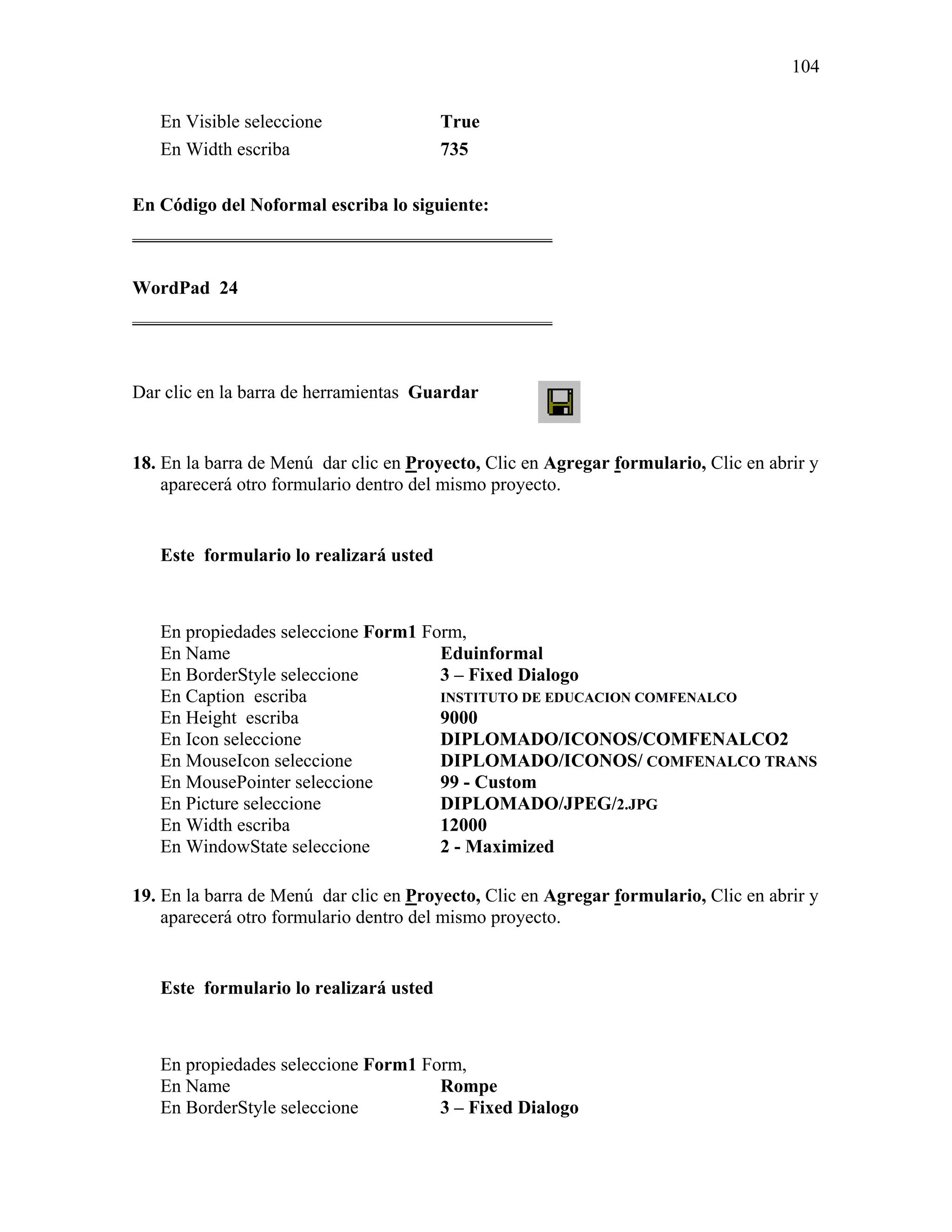 104

   En Visible seleccione                True
   En Width escriba                     735

En Código del Noformal escriba lo siguiente:
_____________________________________________

WordPad 24
_____________________________________________



Dar clic en la barra de herramientas Guardar


18. En la barra de Menú dar clic en Proyecto, Clic en Agregar formulario, Clic en abrir y
    aparecerá otro formulario dentro del mismo proyecto.


   Este formulario lo realizará usted



   En propiedades seleccione Form1 Form,
   En Name                           Eduinformal
   En BorderStyle seleccione         3 – Fixed Dialogo
   En Caption escriba                INSTITUTO DE EDUCACION COMFENALCO
   En Height escriba                 9000
   En Icon seleccione                DIPLOMADO/ICONOS/COMFENALCO2
   En MouseIcon seleccione           DIPLOMADO/ICONOS/ COMFENALCO TRANS
   En MousePointer seleccione        99 - Custom
   En Picture seleccione             DIPLOMADO/JPEG/2.JPG
   En Width escriba                  12000
   En WindowState seleccione         2 - Maximized

19. En la barra de Menú dar clic en Proyecto, Clic en Agregar formulario, Clic en abrir y
    aparecerá otro formulario dentro del mismo proyecto.


   Este formulario lo realizará usted



   En propiedades seleccione Form1 Form,
   En Name                           Rompe
   En BorderStyle seleccione         3 – Fixed Dialogo
 