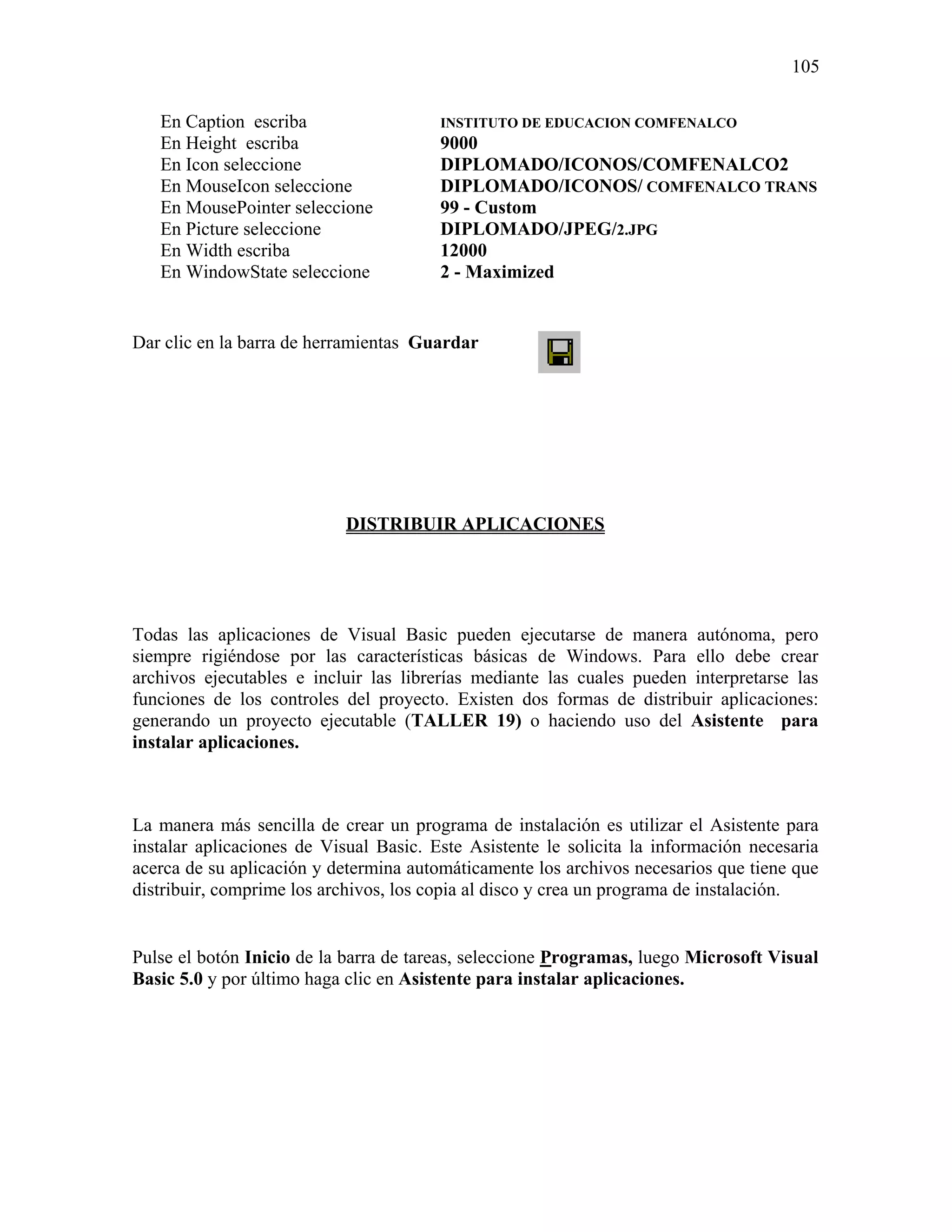 105

   En Caption escriba                   INSTITUTO DE EDUCACION COMFENALCO
   En Height escriba                    9000
   En Icon seleccione                   DIPLOMADO/ICONOS/COMFENALCO2
   En MouseIcon seleccione              DIPLOMADO/ICONOS/ COMFENALCO TRANS
   En MousePointer seleccione           99 - Custom
   En Picture seleccione                DIPLOMADO/JPEG/2.JPG
   En Width escriba                     12000
   En WindowState seleccione            2 - Maximized


Dar clic en la barra de herramientas Guardar




                            DISTRIBUIR APLICACIONES




Todas las aplicaciones de Visual Basic pueden ejecutarse de manera autónoma, pero
siempre rigiéndose por las características básicas de Windows. Para ello debe crear
archivos ejecutables e incluir las librerías mediante las cuales pueden interpretarse las
funciones de los controles del proyecto. Existen dos formas de distribuir aplicaciones:
generando un proyecto ejecutable (TALLER 19) o haciendo uso del Asistente para
instalar aplicaciones.



La manera más sencilla de crear un programa de instalación es utilizar el Asistente para
instalar aplicaciones de Visual Basic. Este Asistente le solicita la información necesaria
acerca de su aplicación y determina automáticamente los archivos necesarios que tiene que
distribuir, comprime los archivos, los copia al disco y crea un programa de instalación.


Pulse el botón Inicio de la barra de tareas, seleccione Programas, luego Microsoft Visual
Basic 5.0 y por último haga clic en Asistente para instalar aplicaciones.
 