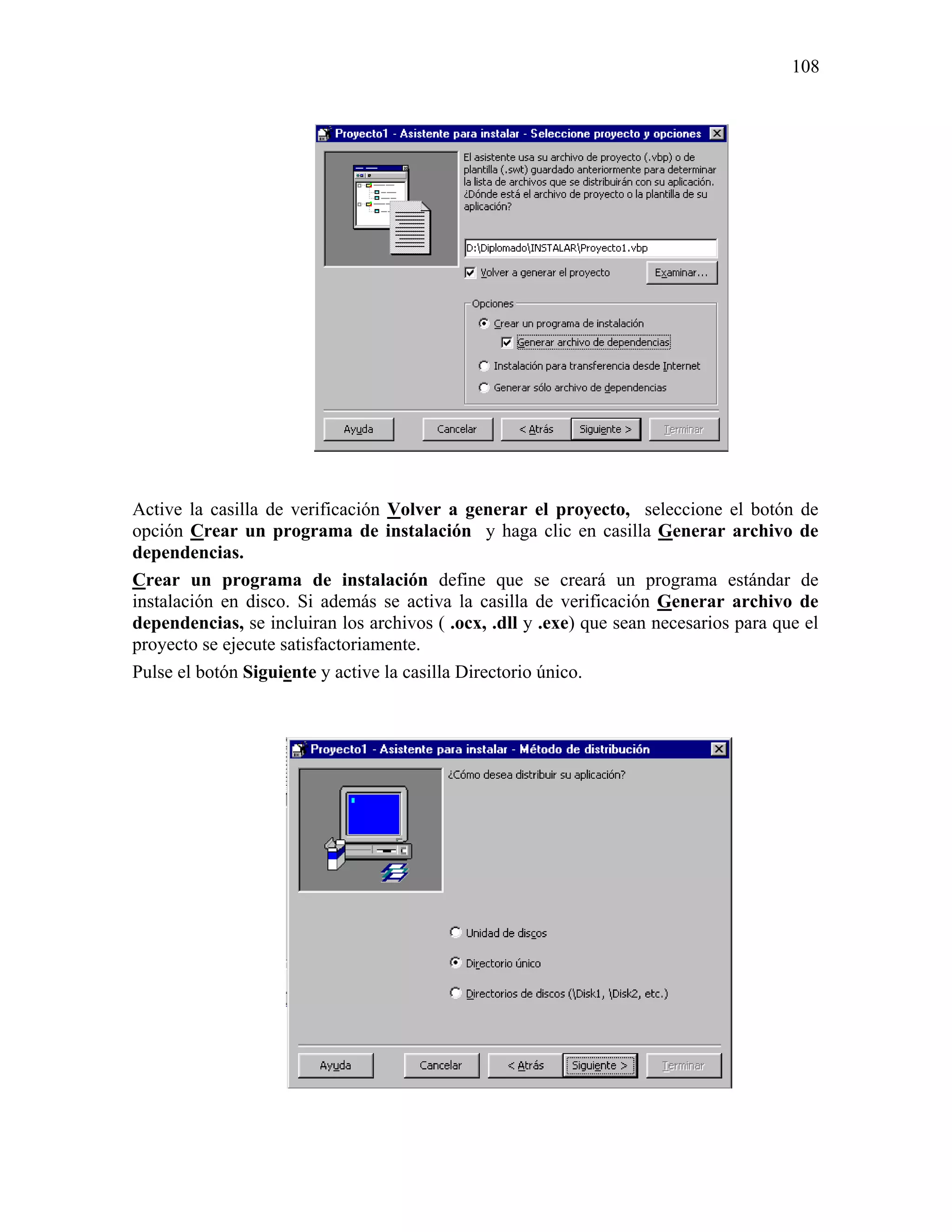 108




Active la casilla de verificación Volver a generar el proyecto, seleccione el botón de
opción Crear un programa de instalación y haga clic en casilla Generar archivo de
dependencias.
Crear un programa de instalación define que se creará un programa estándar de
instalación en disco. Si además se activa la casilla de verificación Generar archivo de
dependencias, se incluiran los archivos ( .ocx, .dll y .exe) que sean necesarios para que el
proyecto se ejecute satisfactoriamente.
Pulse el botón Siguiente y active la casilla Directorio único.
 