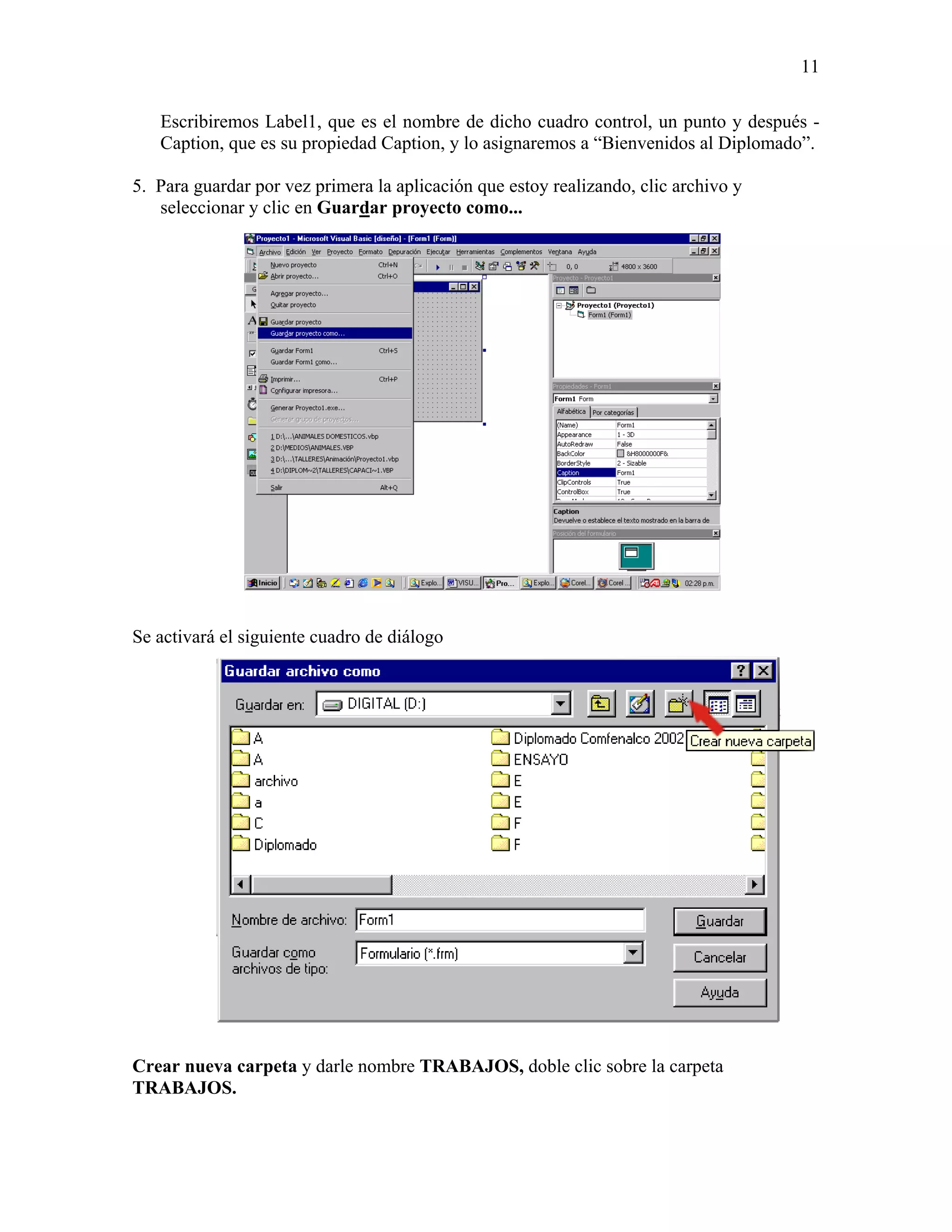 11

   Escribiremos Label1, que es el nombre de dicho cuadro control, un punto y después -
   Caption, que es su propiedad Caption, y lo asignaremos a “Bienvenidos al Diplomado”.

5. Para guardar por vez primera la aplicación que estoy realizando, clic archivo y
   seleccionar y clic en Guardar proyecto como...




Se activará el siguiente cuadro de diálogo




Crear nueva carpeta y darle nombre TRABAJOS, doble clic sobre la carpeta
TRABAJOS.
 