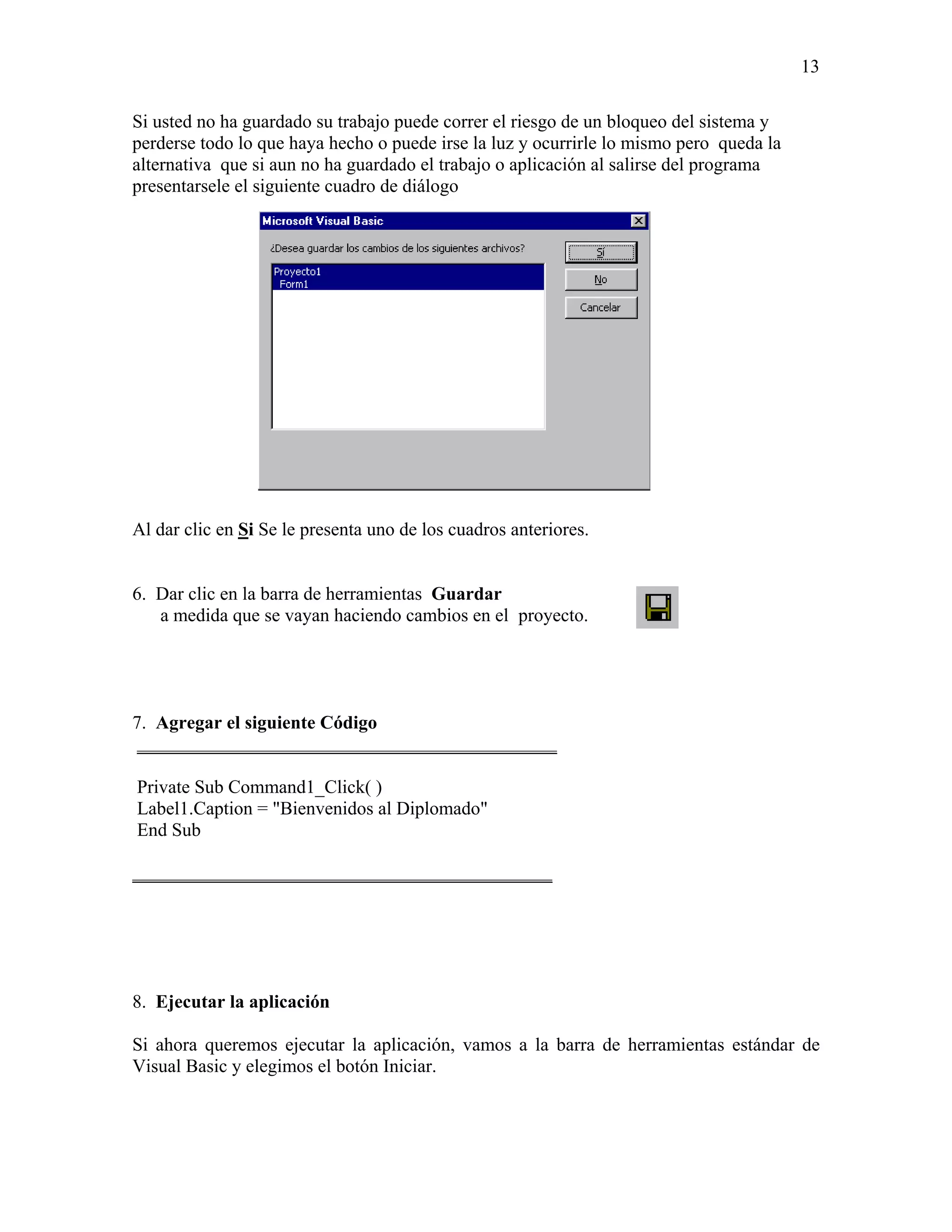 13

Si usted no ha guardado su trabajo puede correr el riesgo de un bloqueo del sistema y
perderse todo lo que haya hecho o puede irse la luz y ocurrirle lo mismo pero queda la
alternativa que si aun no ha guardado el trabajo o aplicación al salirse del programa
presentarsele el siguiente cuadro de diálogo




Al dar clic en Si Se le presenta uno de los cuadros anteriores.


6. Dar clic en la barra de herramientas Guardar
   a medida que se vayan haciendo cambios en el proyecto.




7. Agregar el siguiente Código
 _____________________________________________

Private Sub Command1_Click( )
Label1.Caption = "Bienvenidos al Diplomado"
End Sub

_____________________________________________




8. Ejecutar la aplicación

Si ahora queremos ejecutar la aplicación, vamos a la barra de herramientas estándar de
Visual Basic y elegimos el botón Iniciar.
 