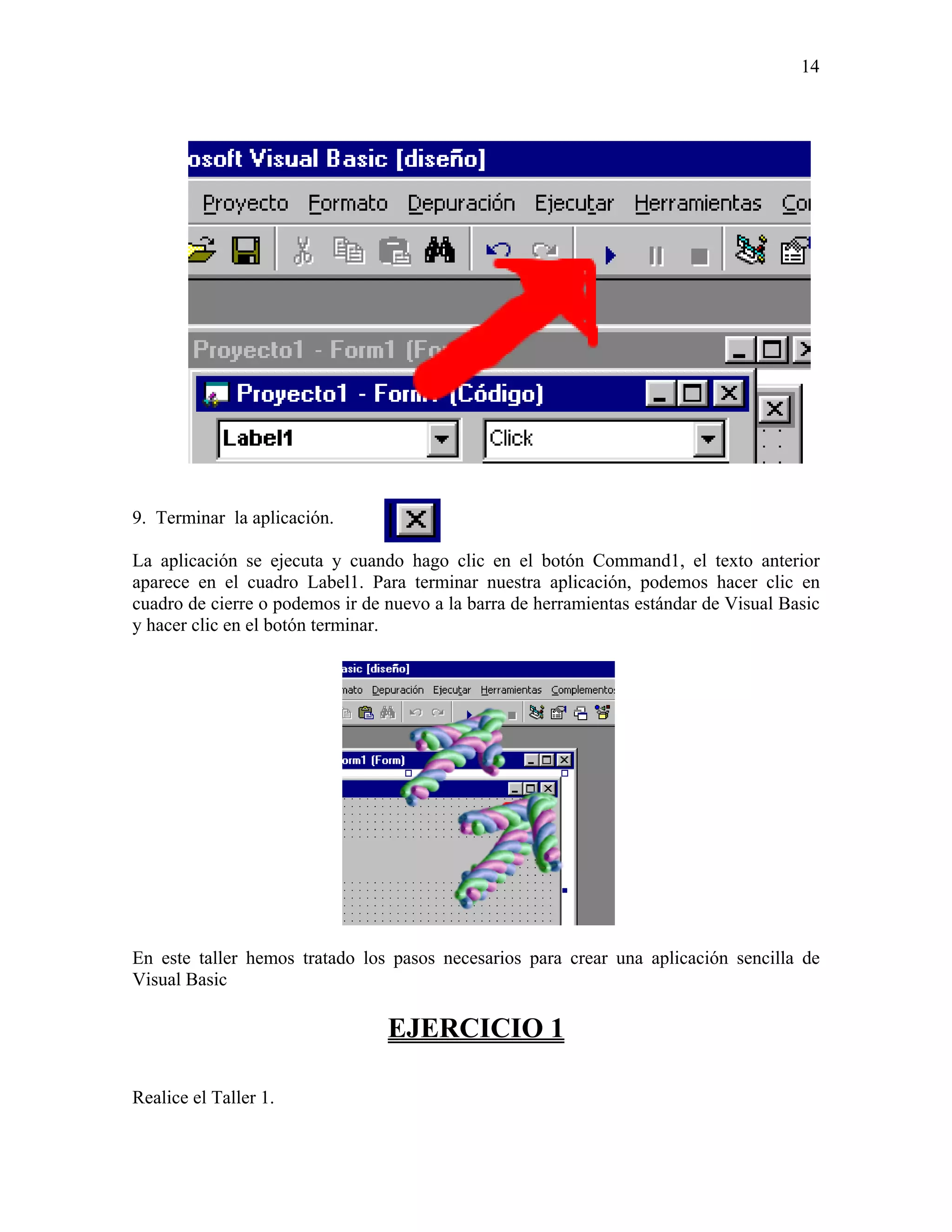 14




9. Terminar la aplicación.

La aplicación se ejecuta y cuando hago clic en el botón Command1, el texto anterior
aparece en el cuadro Label1. Para terminar nuestra aplicación, podemos hacer clic en
cuadro de cierre o podemos ir de nuevo a la barra de herramientas estándar de Visual Basic
y hacer clic en el botón terminar.




En este taller hemos tratado los pasos necesarios para crear una aplicación sencilla de
Visual Basic

                                 EJERCICIO 1

Realice el Taller 1.
 