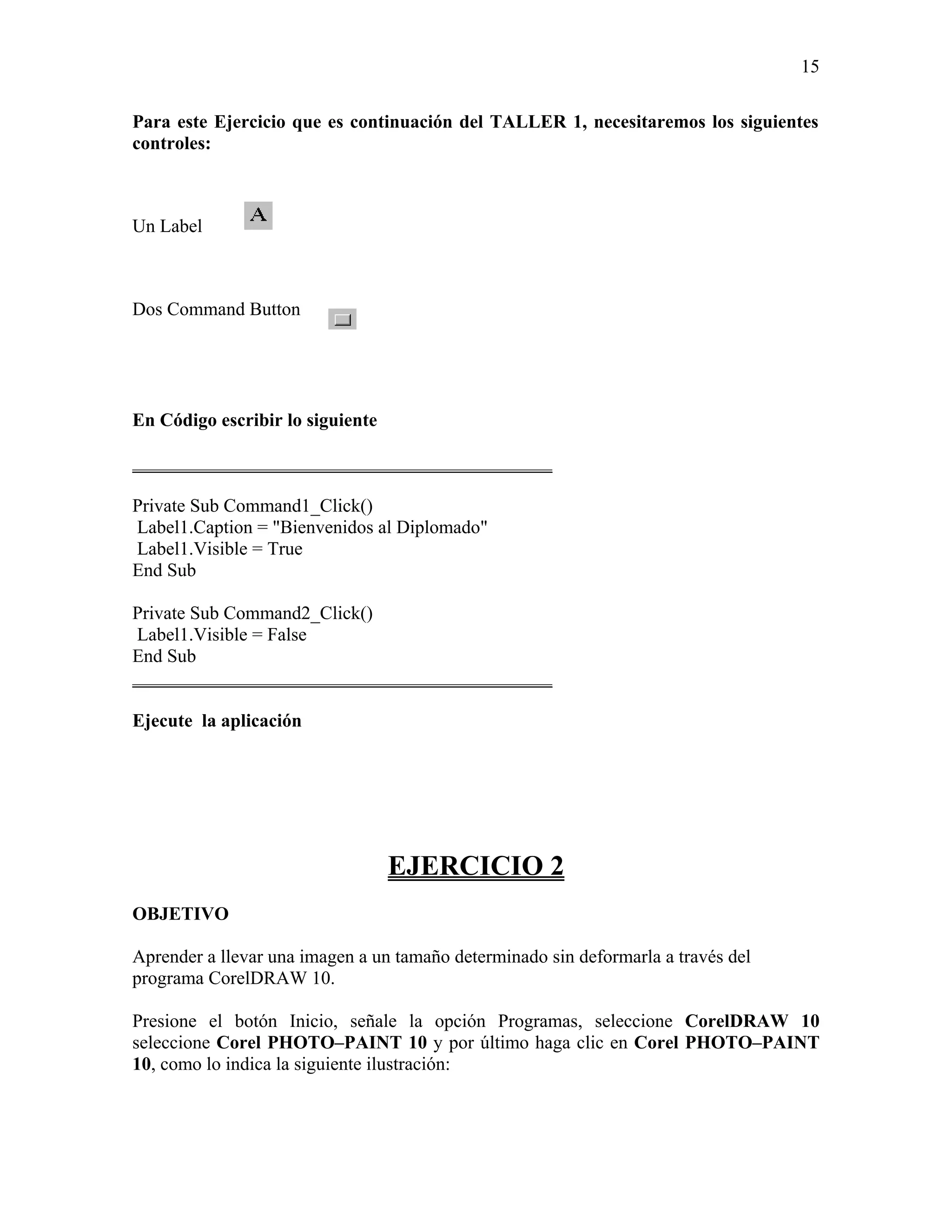 15

Para este Ejercicio que es continuación del TALLER 1, necesitaremos los siguientes
controles:



Un Label



Dos Command Button




En Código escribir lo siguiente

_____________________________________________

Private Sub Command1_Click()
Label1.Caption = "Bienvenidos al Diplomado"
Label1.Visible = True
End Sub

Private Sub Command2_Click()
 Label1.Visible = False
End Sub
_____________________________________________

Ejecute la aplicación




                                  EJERCICIO 2
OBJETIVO

Aprender a llevar una imagen a un tamaño determinado sin deformarla a través del
programa CorelDRAW 10.

Presione el botón Inicio, señale la opción Programas, seleccione CorelDRAW 10
seleccione Corel PHOTO–PAINT 10 y por último haga clic en Corel PHOTO–PAINT
10, como lo indica la siguiente ilustración:
 