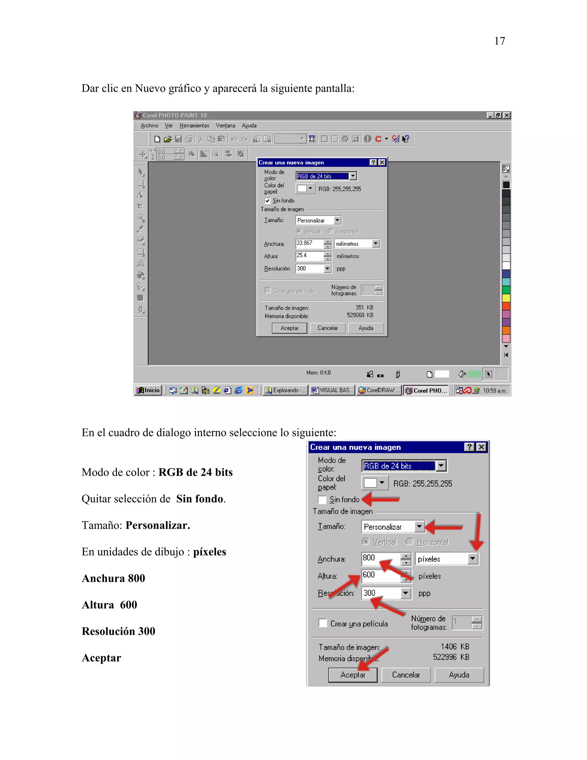 17



Dar clic en Nuevo gráfico y aparecerá la siguiente pantalla:




En el cuadro de dialogo interno seleccione lo siguiente:


Modo de color : RGB de 24 bits

Quitar selección de Sin fondo.

Tamaño: Personalizar.

En unidades de dibujo : píxeles

Anchura 800

Altura 600

Resolución 300

Aceptar
 