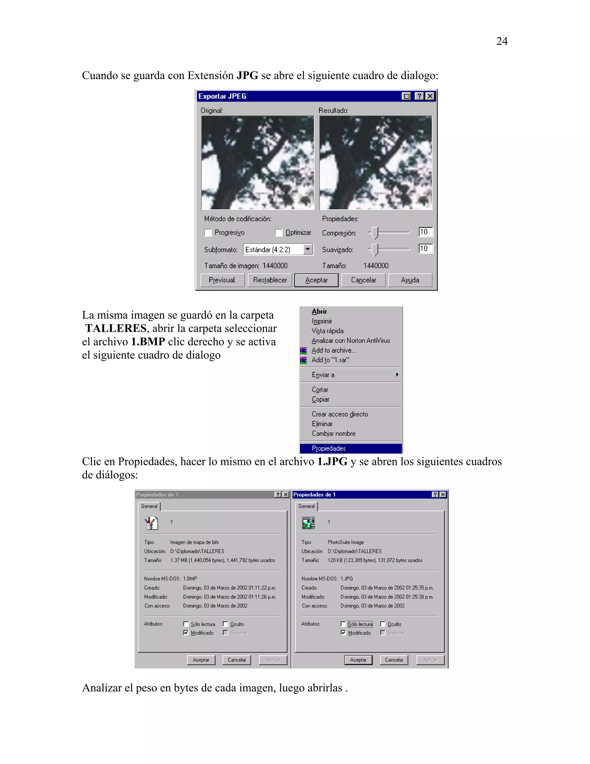 24

Cuando se guarda con Extensión JPG se abre el siguiente cuadro de dialogo:




La misma imagen se guardó en la carpeta
 TALLERES, abrir la carpeta seleccionar
el archivo 1.BMP clic derecho y se activa
el siguiente cuadro de dialogo




Clic en Propiedades, hacer lo mismo en el archivo 1.JPG y se abren los siguientes cuadros
de diálogos:




Analizar el peso en bytes de cada imagen, luego abrirlas .
 