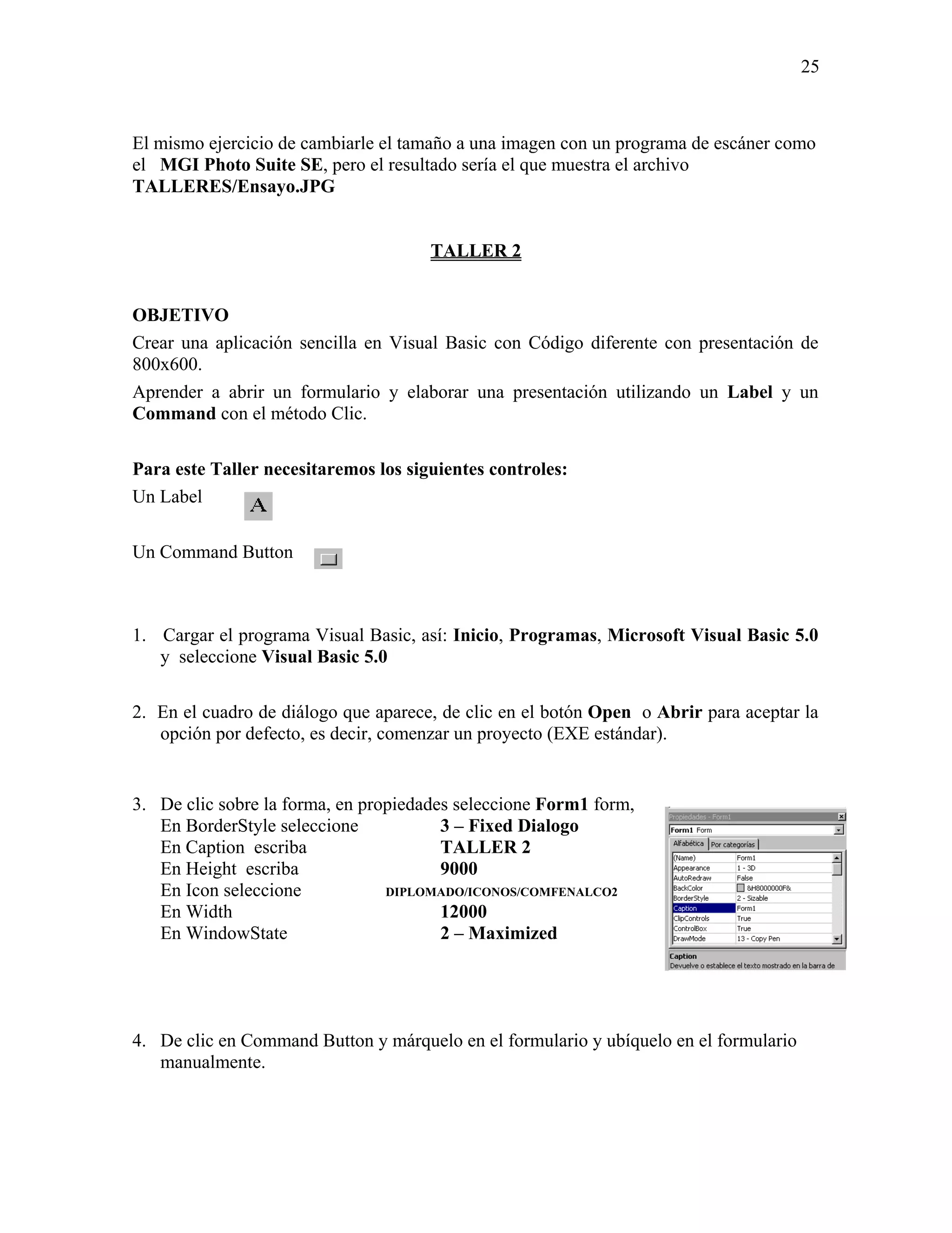 25



El mismo ejercicio de cambiarle el tamaño a una imagen con un programa de escáner como
el MGI Photo Suite SE, pero el resultado sería el que muestra el archivo
TALLERES/Ensayo.JPG


                                      TALLER 2


OBJETIVO
Crear una aplicación sencilla en Visual Basic con Código diferente con presentación de
800x600.
Aprender a abrir un formulario y elaborar una presentación utilizando un Label y un
Command con el método Clic.

Para este Taller necesitaremos los siguientes controles:
Un Label

Un Command Button



1. Cargar el programa Visual Basic, así: Inicio, Programas, Microsoft Visual Basic 5.0
   y seleccione Visual Basic 5.0

2. En el cuadro de diálogo que aparece, de clic en el botón Open o Abrir para aceptar la
   opción por defecto, es decir, comenzar un proyecto (EXE estándar).


3. De clic sobre la forma, en propiedades seleccione Form1 form,
   En BorderStyle seleccione            3 – Fixed Dialogo
   En Caption escriba                   TALLER 2
   En Height escriba                    9000
   En Icon seleccione            DIPLOMADO/ICONOS/COMFENALCO2
   En Width                             12000
   En WindowState                       2 – Maximized




4. De clic en Command Button y márquelo en el formulario y ubíquelo en el formulario
   manualmente.
 