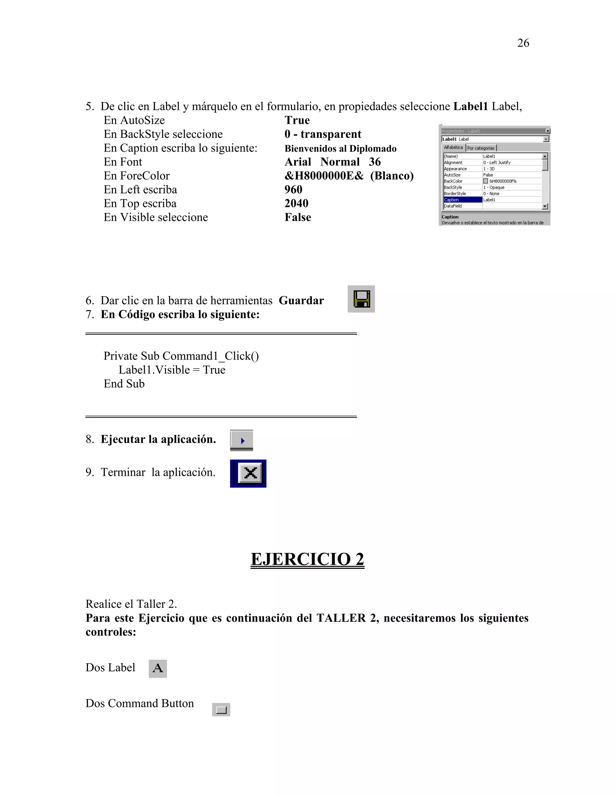 26




5. De clic en Label y márquelo en el formulario, en propiedades seleccione Label1 Label,
   En AutoSize                          True
   En BackStyle seleccione              0 - transparent
   En Caption escriba lo siguiente:     Bienvenidos al Diplomado
   En Font                              Arial Normal 36
   En ForeColor                         &H8000000E& (Blanco)
   En Left escriba                      960
   En Top escriba                       2040
   En Visible seleccione                False




6. Dar clic en la barra de herramientas Guardar
7. En Código escriba lo siguiente:
_____________________________________________

   Private Sub Command1_Click()
      Label1.Visible = True
   End Sub

_____________________________________________

8. Ejecutar la aplicación.

9. Terminar la aplicación.




                                 EJERCICIO 2

Realice el Taller 2.
Para este Ejercicio que es continuación del TALLER 2, necesitaremos los siguientes
controles:

Dos Label

Dos Command Button
 