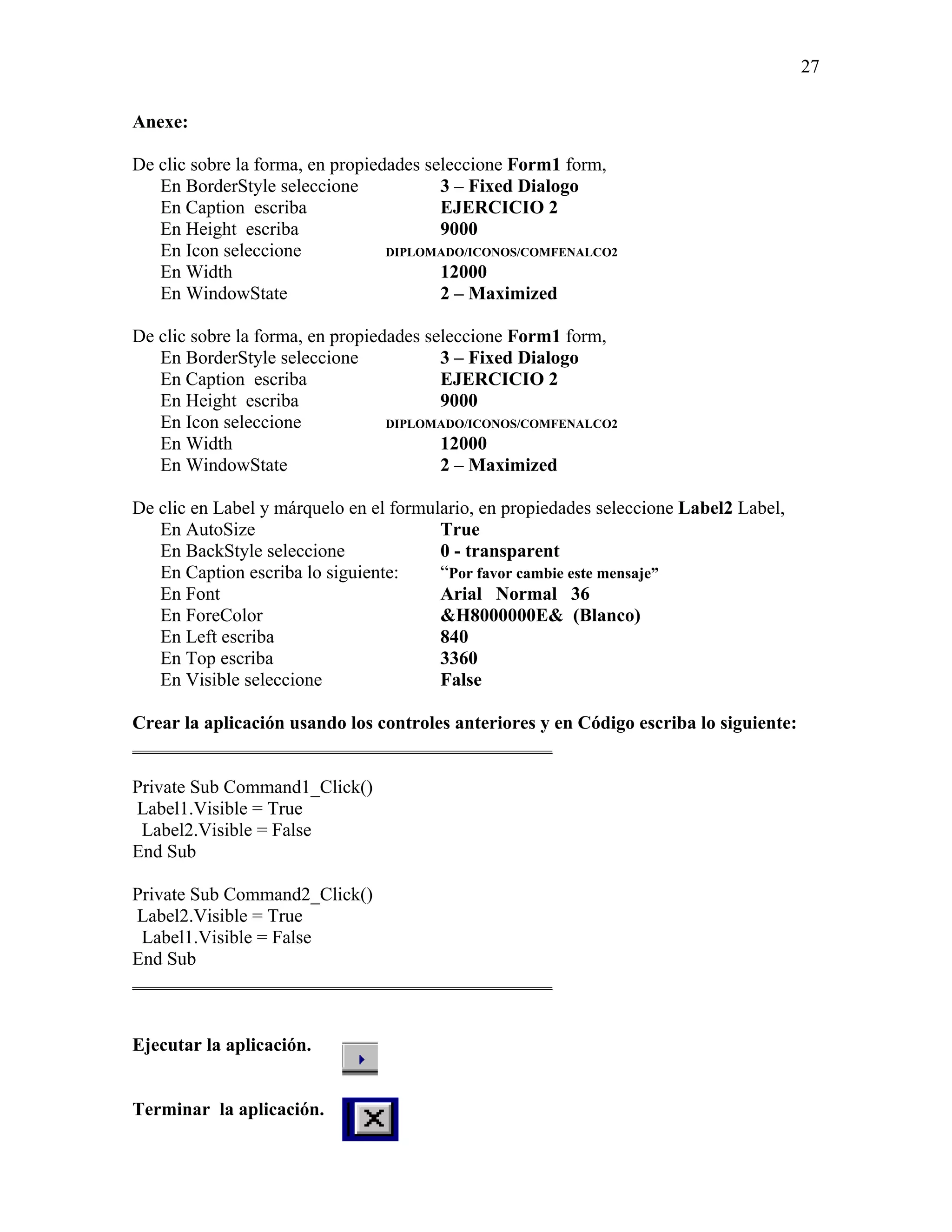 27

Anexe:

De clic sobre la forma, en propiedades seleccione Form1 form,
   En BorderStyle seleccione             3 – Fixed Dialogo
   En Caption escriba                    EJERCICIO 2
   En Height escriba                     9000
   En Icon seleccione             DIPLOMADO/ICONOS/COMFENALCO2
   En Width                              12000
   En WindowState                        2 – Maximized

De clic sobre la forma, en propiedades seleccione Form1 form,
   En BorderStyle seleccione             3 – Fixed Dialogo
   En Caption escriba                    EJERCICIO 2
   En Height escriba                     9000
   En Icon seleccione             DIPLOMADO/ICONOS/COMFENALCO2
   En Width                              12000
   En WindowState                        2 – Maximized

De clic en Label y márquelo en el formulario, en propiedades seleccione Label2 Label,
   En AutoSize                          True
   En BackStyle seleccione              0 - transparent
   En Caption escriba lo siguiente:     “Por favor cambie este mensaje”
   En Font                              Arial Normal 36
   En ForeColor                         &H8000000E& (Blanco)
   En Left escriba                      840
   En Top escriba                       3360
   En Visible seleccione                False

Crear la aplicación usando los controles anteriores y en Código escriba lo siguiente:
_____________________________________________

Private Sub Command1_Click()
Label1.Visible = True
 Label2.Visible = False
End Sub

Private Sub Command2_Click()
 Label2.Visible = True
 Label1.Visible = False
End Sub
_____________________________________________


Ejecutar la aplicación.


Terminar la aplicación.
 