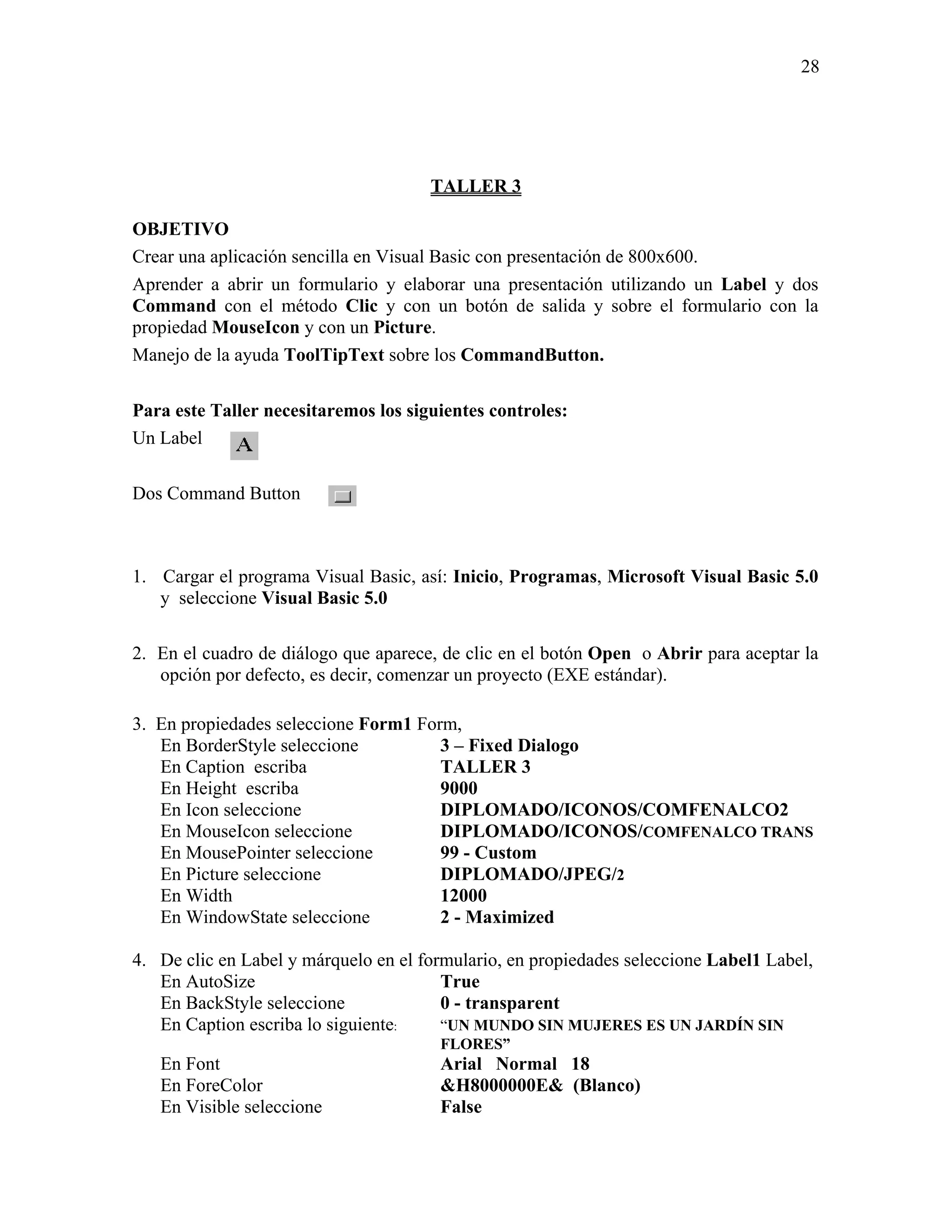 28




                                      TALLER 3

OBJETIVO
Crear una aplicación sencilla en Visual Basic con presentación de 800x600.
Aprender a abrir un formulario y elaborar una presentación utilizando un Label y dos
Command con el método Clic y con un botón de salida y sobre el formulario con la
propiedad MouseIcon y con un Picture.
Manejo de la ayuda ToolTipText sobre los CommandButton.

Para este Taller necesitaremos los siguientes controles:
Un Label

Dos Command Button



1. Cargar el programa Visual Basic, así: Inicio, Programas, Microsoft Visual Basic 5.0
   y seleccione Visual Basic 5.0

2. En el cuadro de diálogo que aparece, de clic en el botón Open o Abrir para aceptar la
   opción por defecto, es decir, comenzar un proyecto (EXE estándar).

3. En propiedades seleccione Form1 Form,
   En BorderStyle seleccione          3 – Fixed Dialogo
   En Caption escriba                 TALLER 3
   En Height escriba                  9000
   En Icon seleccione                 DIPLOMADO/ICONOS/COMFENALCO2
   En MouseIcon seleccione            DIPLOMADO/ICONOS/COMFENALCO TRANS
   En MousePointer seleccione         99 - Custom
   En Picture seleccione              DIPLOMADO/JPEG/2
   En Width                           12000
   En WindowState seleccione          2 - Maximized

4. De clic en Label y márquelo en el formulario, en propiedades seleccione Label1 Label,
   En AutoSize                          True
   En BackStyle seleccione              0 - transparent
   En Caption escriba lo siguiente:     “UN MUNDO SIN MUJERES ES UN JARDÍN SIN
                                       FLORES”
   En Font                             Arial Normal 18
   En ForeColor                        &H8000000E& (Blanco)
   En Visible seleccione               False
 
