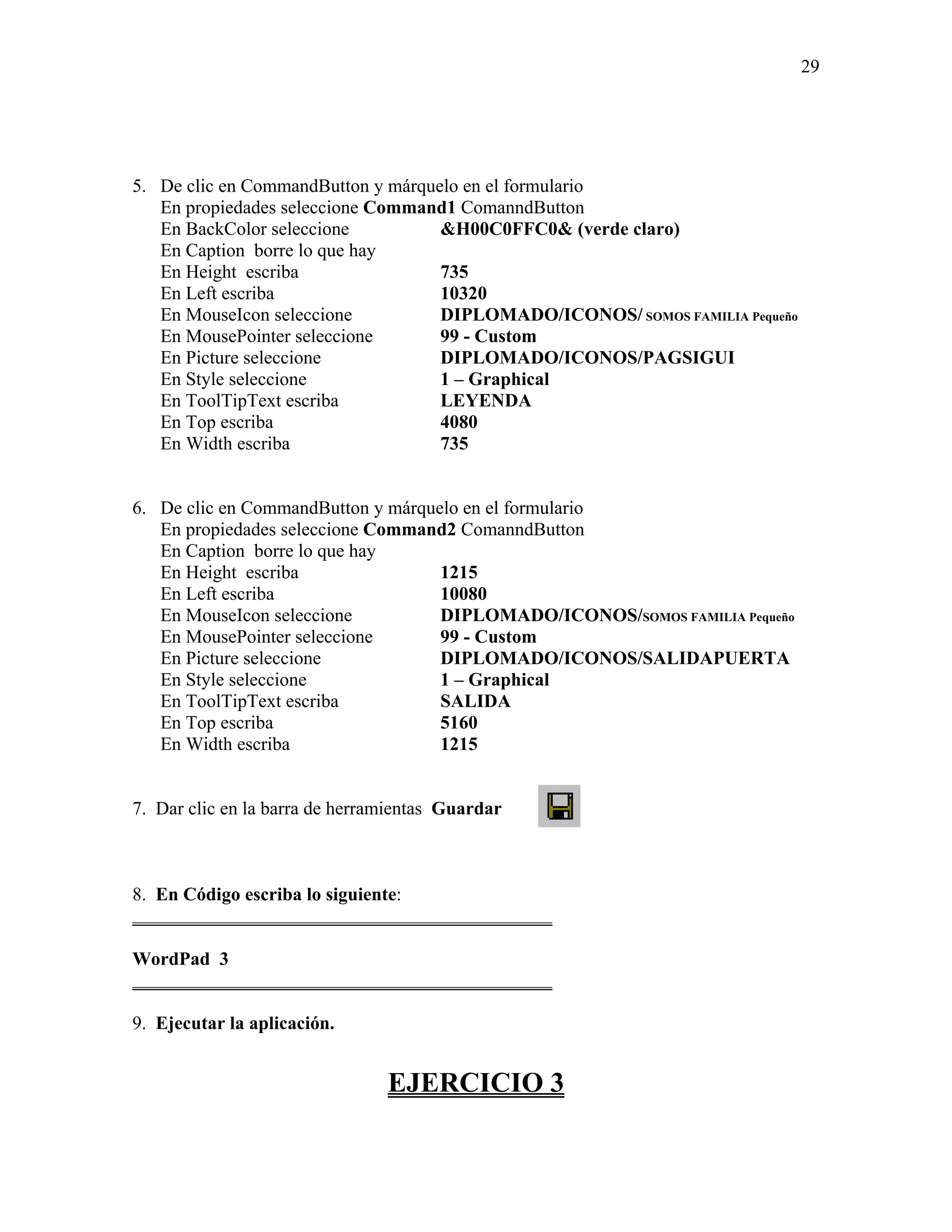 29




5. De clic en CommandButton y márquelo en el formulario
   En propiedades seleccione Command1 ComanndButton
   En BackColor seleccione          &H00C0FFC0& (verde claro)
   En Caption borre lo que hay
   En Height escriba                735
   En Left escriba                  10320
   En MouseIcon seleccione          DIPLOMADO/ICONOS/ SOMOS FAMILIA Pequeño
   En MousePointer seleccione       99 - Custom
   En Picture seleccione            DIPLOMADO/ICONOS/PAGSIGUI
   En Style seleccione              1 – Graphical
   En ToolTipText escriba           LEYENDA
   En Top escriba                   4080
   En Width escriba                 735


6. De clic en CommandButton y márquelo en el formulario
   En propiedades seleccione Command2 ComanndButton
   En Caption borre lo que hay
   En Height escriba                1215
   En Left escriba                  10080
   En MouseIcon seleccione          DIPLOMADO/ICONOS/SOMOS FAMILIA Pequeño
   En MousePointer seleccione       99 - Custom
   En Picture seleccione            DIPLOMADO/ICONOS/SALIDAPUERTA
   En Style seleccione              1 – Graphical
   En ToolTipText escriba           SALIDA
   En Top escriba                   5160
   En Width escriba                 1215


7. Dar clic en la barra de herramientas Guardar



8. En Código escriba lo siguiente:
_____________________________________________

WordPad 3
_____________________________________________

9. Ejecutar la aplicación.


                                EJERCICIO 3
 