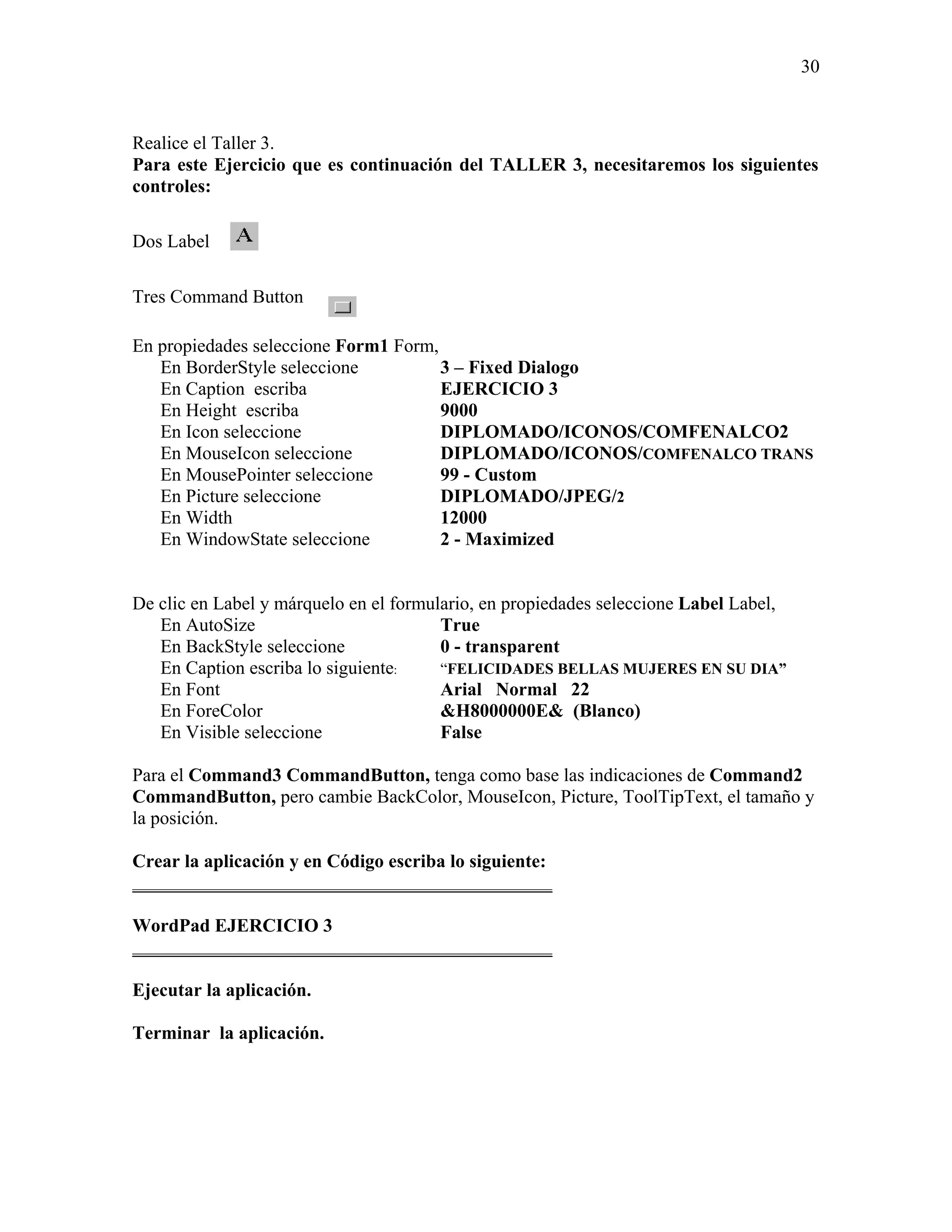 30



Realice el Taller 3.
Para este Ejercicio que es continuación del TALLER 3, necesitaremos los siguientes
controles:

Dos Label

Tres Command Button

En propiedades seleccione Form1 Form,
   En BorderStyle seleccione          3 – Fixed Dialogo
   En Caption escriba                 EJERCICIO 3
   En Height escriba                  9000
   En Icon seleccione                 DIPLOMADO/ICONOS/COMFENALCO2
   En MouseIcon seleccione            DIPLOMADO/ICONOS/COMFENALCO TRANS
   En MousePointer seleccione         99 - Custom
   En Picture seleccione              DIPLOMADO/JPEG/2
   En Width                           12000
   En WindowState seleccione          2 - Maximized


De clic en Label y márquelo en el formulario, en propiedades seleccione Label Label,
   En AutoSize                          True
   En BackStyle seleccione              0 - transparent
   En Caption escriba lo siguiente:     “FELICIDADES BELLAS MUJERES EN SU DIA”
   En Font                              Arial Normal 22
   En ForeColor                         &H8000000E& (Blanco)
   En Visible seleccione                False

Para el Command3 CommandButton, tenga como base las indicaciones de Command2
CommandButton, pero cambie BackColor, MouseIcon, Picture, ToolTipText, el tamaño y
la posición.

Crear la aplicación y en Código escriba lo siguiente:
_____________________________________________

WordPad EJERCICIO 3
_____________________________________________

Ejecutar la aplicación.

Terminar la aplicación.
 