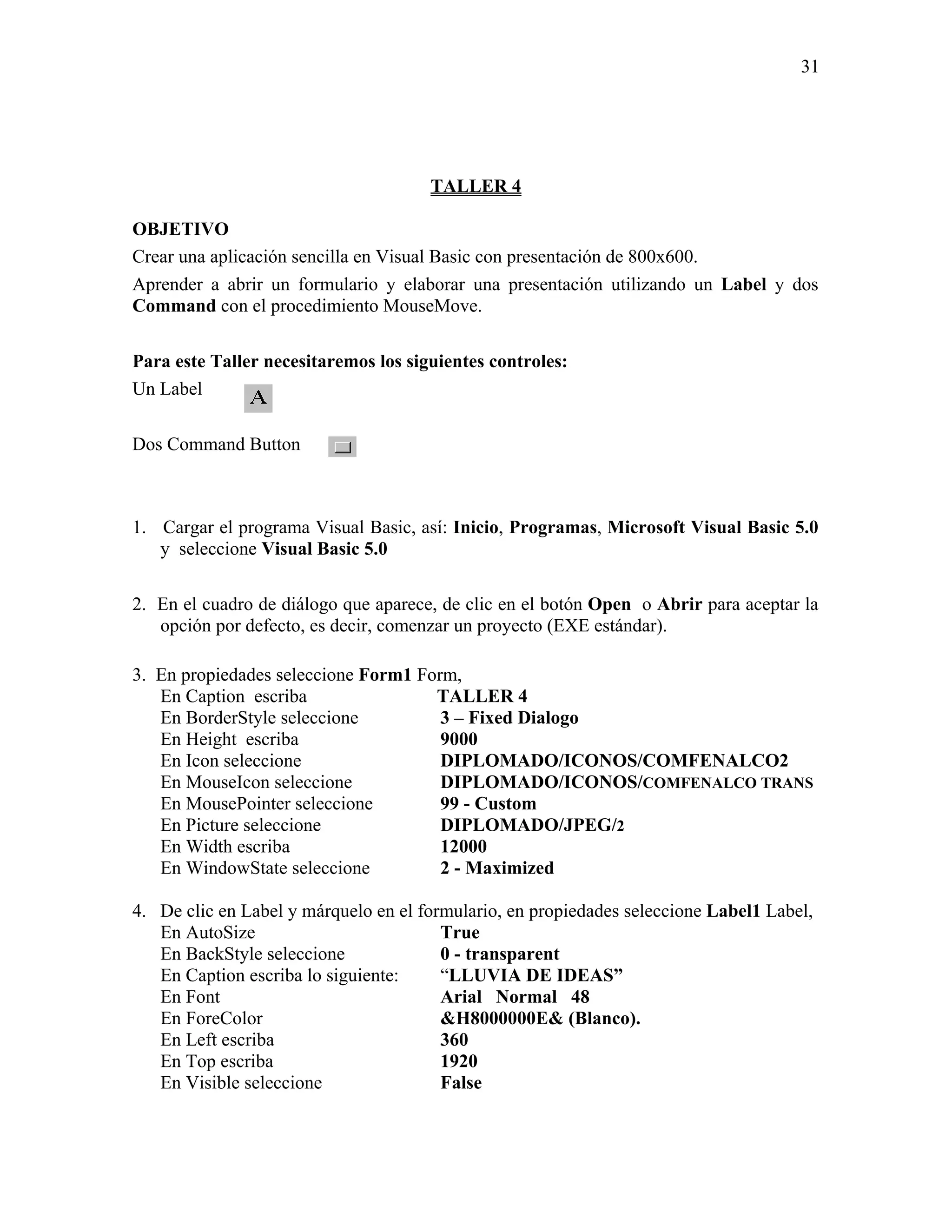 31




                                      TALLER 4

OBJETIVO
Crear una aplicación sencilla en Visual Basic con presentación de 800x600.
Aprender a abrir un formulario y elaborar una presentación utilizando un Label y dos
Command con el procedimiento MouseMove.

Para este Taller necesitaremos los siguientes controles:
Un Label

Dos Command Button



1. Cargar el programa Visual Basic, así: Inicio, Programas, Microsoft Visual Basic 5.0
   y seleccione Visual Basic 5.0

2. En el cuadro de diálogo que aparece, de clic en el botón Open o Abrir para aceptar la
   opción por defecto, es decir, comenzar un proyecto (EXE estándar).

3. En propiedades seleccione Form1 Form,
   En Caption escriba                TALLER 4
   En BorderStyle seleccione          3 – Fixed Dialogo
   En Height escriba                  9000
   En Icon seleccione                 DIPLOMADO/ICONOS/COMFENALCO2
   En MouseIcon seleccione            DIPLOMADO/ICONOS/COMFENALCO TRANS
   En MousePointer seleccione         99 - Custom
   En Picture seleccione              DIPLOMADO/JPEG/2
   En Width escriba                   12000
   En WindowState seleccione          2 - Maximized

4. De clic en Label y márquelo en el formulario, en propiedades seleccione Label1 Label,
   En AutoSize                          True
   En BackStyle seleccione              0 - transparent
   En Caption escriba lo siguiente:     “LLUVIA DE IDEAS”
   En Font                              Arial Normal 48
   En ForeColor                         &H8000000E& (Blanco).
   En Left escriba                      360
   En Top escriba                       1920
   En Visible seleccione                False
 