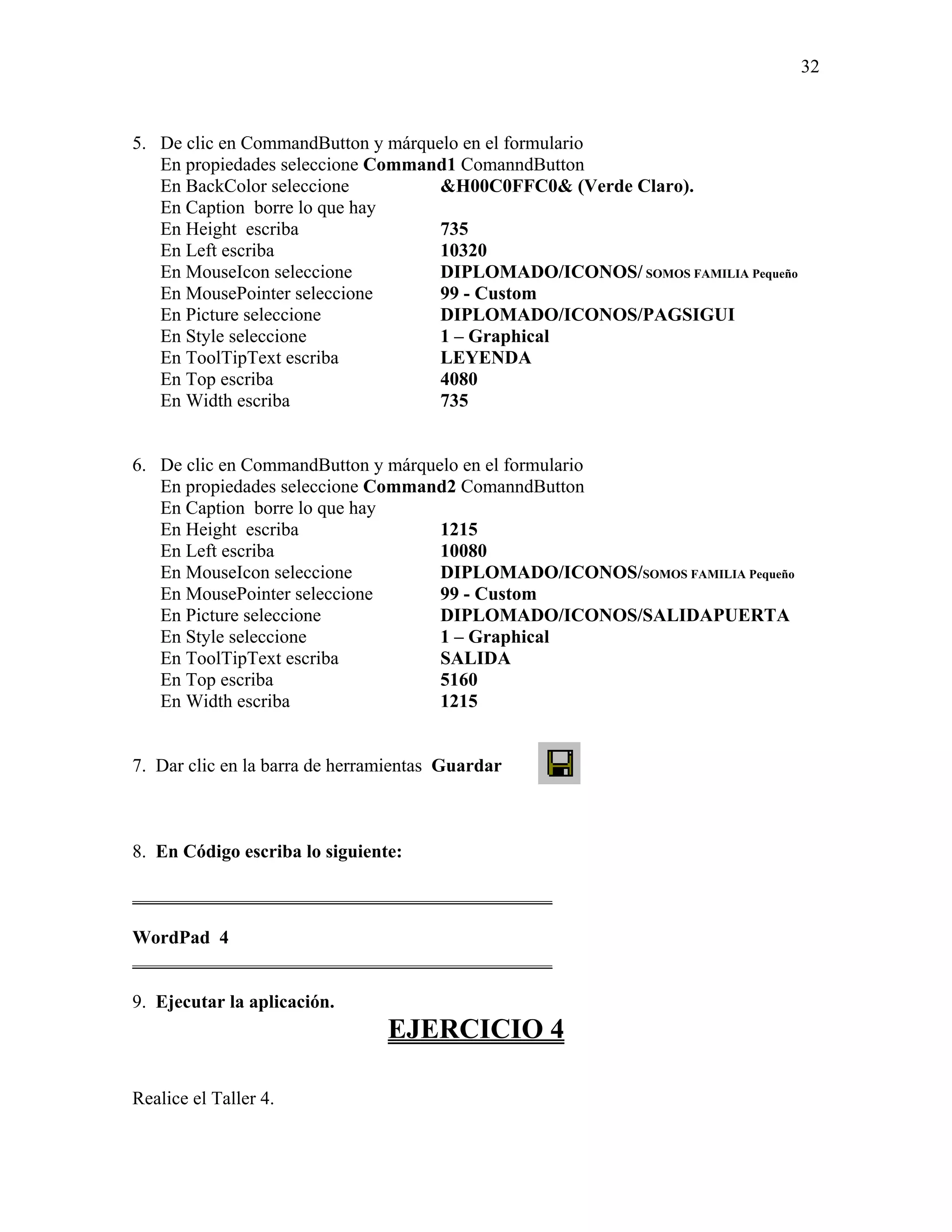32



5. De clic en CommandButton y márquelo en el formulario
   En propiedades seleccione Command1 ComanndButton
   En BackColor seleccione          &H00C0FFC0& (Verde Claro).
   En Caption borre lo que hay
   En Height escriba                735
   En Left escriba                  10320
   En MouseIcon seleccione          DIPLOMADO/ICONOS/ SOMOS FAMILIA Pequeño
   En MousePointer seleccione       99 - Custom
   En Picture seleccione            DIPLOMADO/ICONOS/PAGSIGUI
   En Style seleccione              1 – Graphical
   En ToolTipText escriba           LEYENDA
   En Top escriba                   4080
   En Width escriba                 735


6. De clic en CommandButton y márquelo en el formulario
   En propiedades seleccione Command2 ComanndButton
   En Caption borre lo que hay
   En Height escriba                1215
   En Left escriba                  10080
   En MouseIcon seleccione          DIPLOMADO/ICONOS/SOMOS FAMILIA Pequeño
   En MousePointer seleccione       99 - Custom
   En Picture seleccione            DIPLOMADO/ICONOS/SALIDAPUERTA
   En Style seleccione              1 – Graphical
   En ToolTipText escriba           SALIDA
   En Top escriba                   5160
   En Width escriba                 1215


7. Dar clic en la barra de herramientas Guardar



8. En Código escriba lo siguiente:

_____________________________________________

WordPad 4
_____________________________________________

9. Ejecutar la aplicación.
                                EJERCICIO 4

Realice el Taller 4.
 