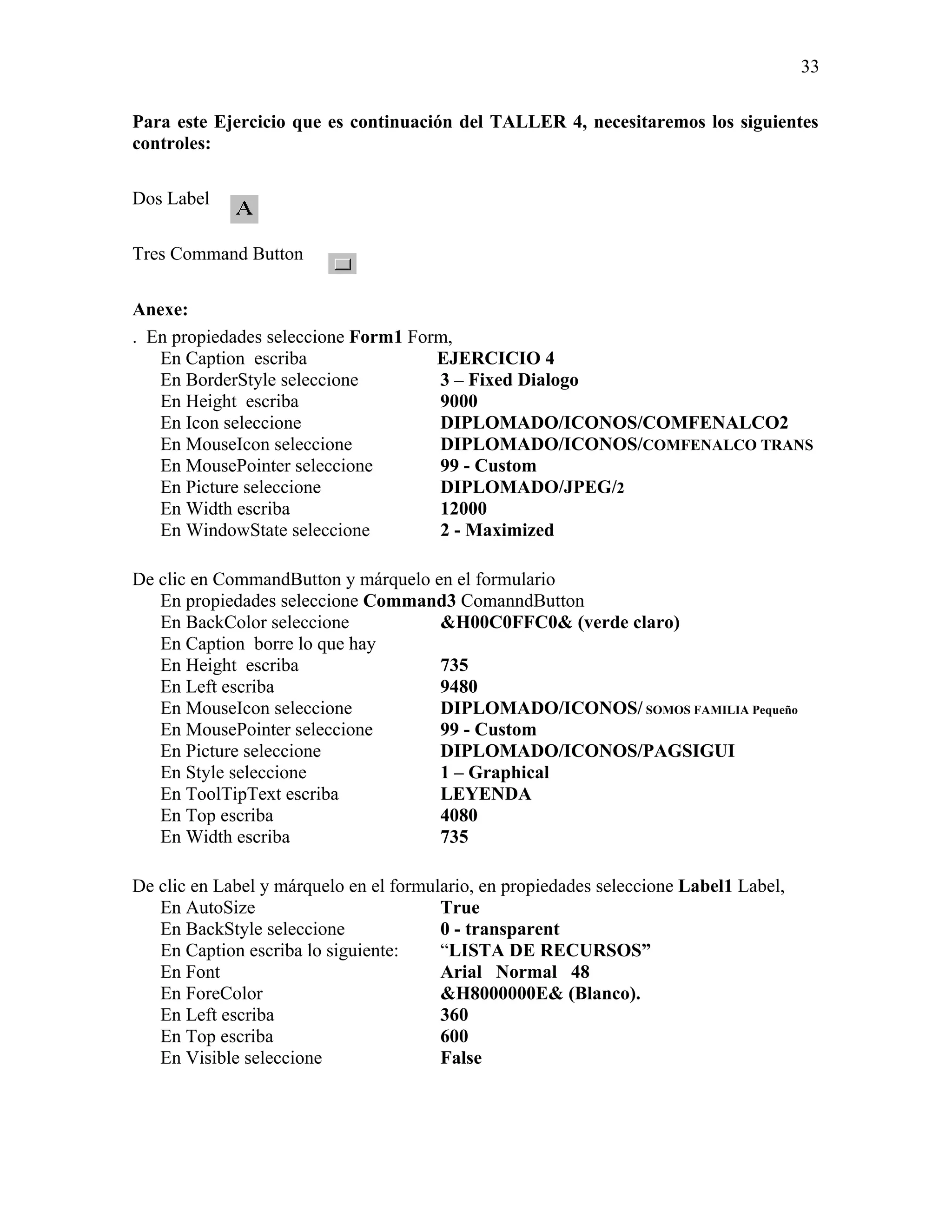 33

Para este Ejercicio que es continuación del TALLER 4, necesitaremos los siguientes
controles:

Dos Label

Tres Command Button

Anexe:
. En propiedades seleccione Form1 Form,
   En Caption escriba                EJERCICIO 4
   En BorderStyle seleccione         3 – Fixed Dialogo
   En Height escriba                 9000
   En Icon seleccione                DIPLOMADO/ICONOS/COMFENALCO2
   En MouseIcon seleccione           DIPLOMADO/ICONOS/COMFENALCO TRANS
   En MousePointer seleccione        99 - Custom
   En Picture seleccione             DIPLOMADO/JPEG/2
   En Width escriba                  12000
   En WindowState seleccione         2 - Maximized

De clic en CommandButton y márquelo en el formulario
   En propiedades seleccione Command3 ComanndButton
   En BackColor seleccione           &H00C0FFC0& (verde claro)
   En Caption borre lo que hay
   En Height escriba                 735
   En Left escriba                   9480
   En MouseIcon seleccione           DIPLOMADO/ICONOS/ SOMOS FAMILIA Pequeño
   En MousePointer seleccione        99 - Custom
   En Picture seleccione             DIPLOMADO/ICONOS/PAGSIGUI
   En Style seleccione               1 – Graphical
   En ToolTipText escriba            LEYENDA
   En Top escriba                    4080
   En Width escriba                  735

De clic en Label y márquelo en el formulario, en propiedades seleccione Label1 Label,
   En AutoSize                          True
   En BackStyle seleccione              0 - transparent
   En Caption escriba lo siguiente:     “LISTA DE RECURSOS”
   En Font                              Arial Normal 48
   En ForeColor                         &H8000000E& (Blanco).
   En Left escriba                      360
   En Top escriba                       600
   En Visible seleccione                False
 