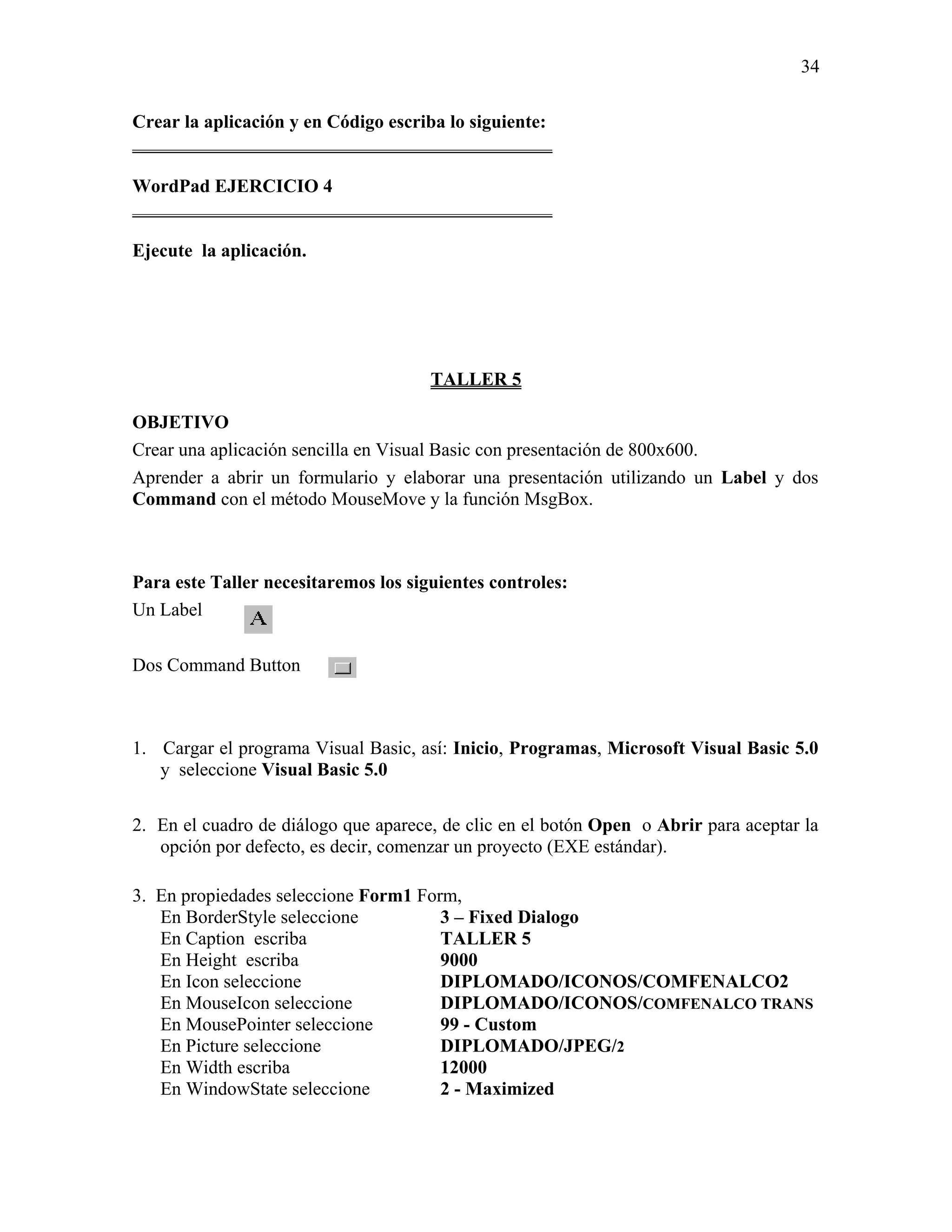 34

Crear la aplicación y en Código escriba lo siguiente:
_____________________________________________

WordPad EJERCICIO 4
_____________________________________________

Ejecute la aplicación.




                                      TALLER 5

OBJETIVO
Crear una aplicación sencilla en Visual Basic con presentación de 800x600.
Aprender a abrir un formulario y elaborar una presentación utilizando un Label y dos
Command con el método MouseMove y la función MsgBox.



Para este Taller necesitaremos los siguientes controles:
Un Label

Dos Command Button



1. Cargar el programa Visual Basic, así: Inicio, Programas, Microsoft Visual Basic 5.0
   y seleccione Visual Basic 5.0

2. En el cuadro de diálogo que aparece, de clic en el botón Open o Abrir para aceptar la
   opción por defecto, es decir, comenzar un proyecto (EXE estándar).

3. En propiedades seleccione Form1 Form,
   En BorderStyle seleccione          3 – Fixed Dialogo
   En Caption escriba                 TALLER 5
   En Height escriba                  9000
   En Icon seleccione                 DIPLOMADO/ICONOS/COMFENALCO2
   En MouseIcon seleccione            DIPLOMADO/ICONOS/COMFENALCO TRANS
   En MousePointer seleccione         99 - Custom
   En Picture seleccione              DIPLOMADO/JPEG/2
   En Width escriba                   12000
   En WindowState seleccione          2 - Maximized
 