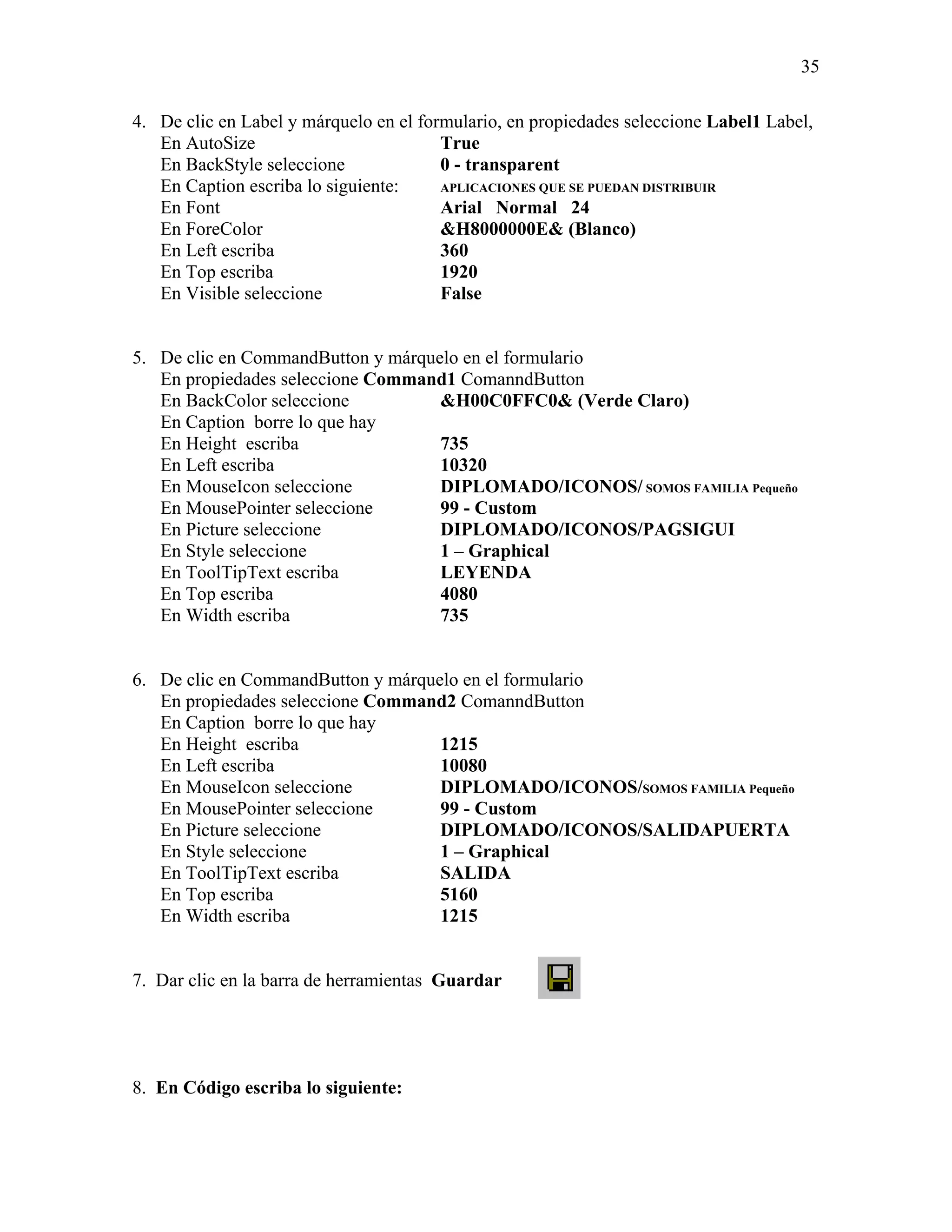 35

4. De clic en Label y márquelo en el formulario, en propiedades seleccione Label1 Label,
   En AutoSize                          True
   En BackStyle seleccione              0 - transparent
   En Caption escriba lo siguiente:     APLICACIONES QUE SE PUEDAN DISTRIBUIR
   En Font                              Arial Normal 24
   En ForeColor                         &H8000000E& (Blanco)
   En Left escriba                      360
   En Top escriba                       1920
   En Visible seleccione                False


5. De clic en CommandButton y márquelo en el formulario
   En propiedades seleccione Command1 ComanndButton
   En BackColor seleccione          &H00C0FFC0& (Verde Claro)
   En Caption borre lo que hay
   En Height escriba                735
   En Left escriba                  10320
   En MouseIcon seleccione          DIPLOMADO/ICONOS/ SOMOS FAMILIA Pequeño
   En MousePointer seleccione       99 - Custom
   En Picture seleccione            DIPLOMADO/ICONOS/PAGSIGUI
   En Style seleccione              1 – Graphical
   En ToolTipText escriba           LEYENDA
   En Top escriba                   4080
   En Width escriba                 735


6. De clic en CommandButton y márquelo en el formulario
   En propiedades seleccione Command2 ComanndButton
   En Caption borre lo que hay
   En Height escriba                1215
   En Left escriba                  10080
   En MouseIcon seleccione          DIPLOMADO/ICONOS/SOMOS FAMILIA Pequeño
   En MousePointer seleccione       99 - Custom
   En Picture seleccione            DIPLOMADO/ICONOS/SALIDAPUERTA
   En Style seleccione              1 – Graphical
   En ToolTipText escriba           SALIDA
   En Top escriba                   5160
   En Width escriba                 1215


7. Dar clic en la barra de herramientas Guardar




8. En Código escriba lo siguiente:
 