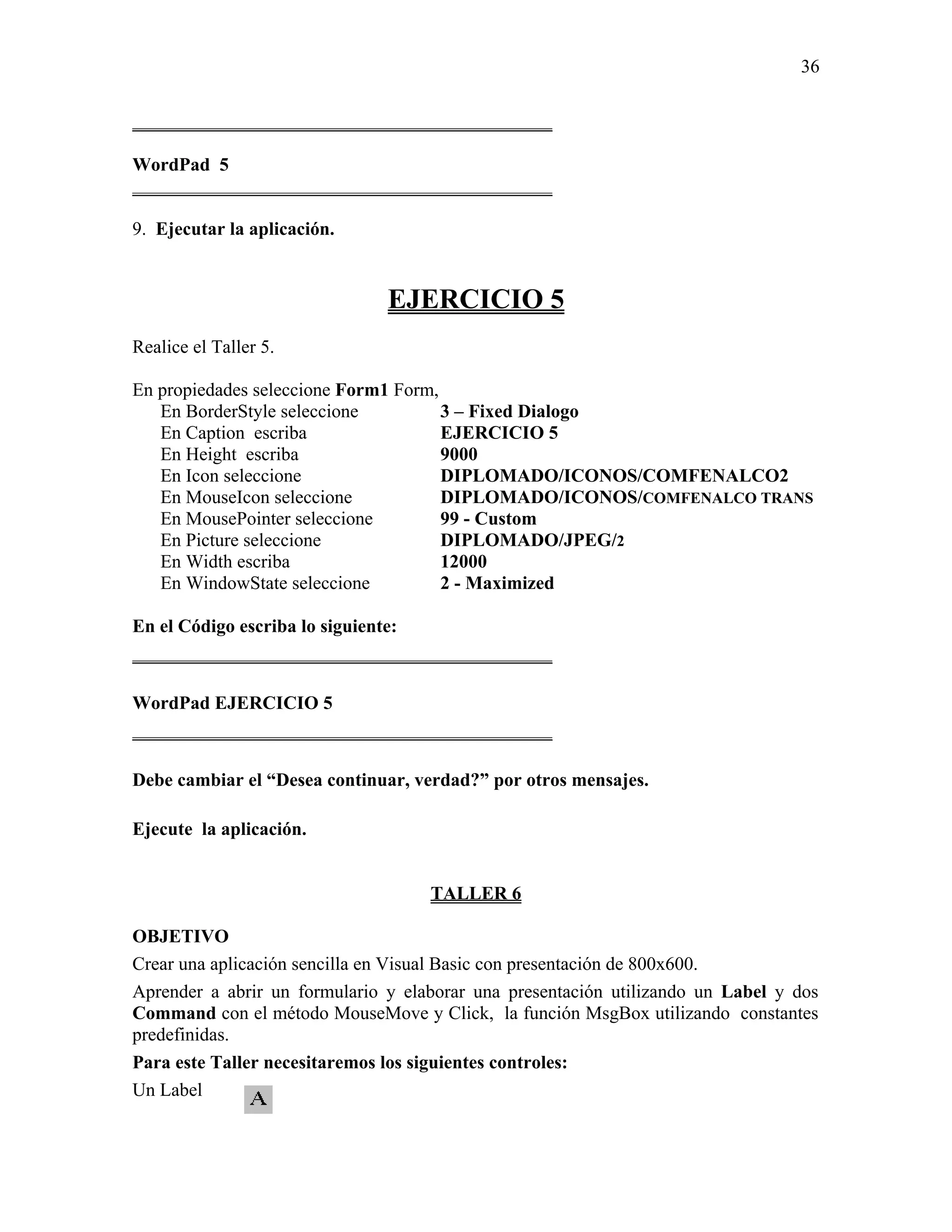 36

_____________________________________________

WordPad 5
_____________________________________________

9. Ejecutar la aplicación.


                               EJERCICIO 5
Realice el Taller 5.

En propiedades seleccione Form1 Form,
   En BorderStyle seleccione          3 – Fixed Dialogo
   En Caption escriba                 EJERCICIO 5
   En Height escriba                  9000
   En Icon seleccione                 DIPLOMADO/ICONOS/COMFENALCO2
   En MouseIcon seleccione            DIPLOMADO/ICONOS/COMFENALCO TRANS
   En MousePointer seleccione         99 - Custom
   En Picture seleccione              DIPLOMADO/JPEG/2
   En Width escriba                   12000
   En WindowState seleccione          2 - Maximized

En el Código escriba lo siguiente:
_____________________________________________

WordPad EJERCICIO 5
_____________________________________________

Debe cambiar el “Desea continuar, verdad?” por otros mensajes.

Ejecute la aplicación.


                                    TALLER 6

OBJETIVO
Crear una aplicación sencilla en Visual Basic con presentación de 800x600.
Aprender a abrir un formulario y elaborar una presentación utilizando un Label y dos
Command con el método MouseMove y Click, la función MsgBox utilizando constantes
predefinidas.
Para este Taller necesitaremos los siguientes controles:
Un Label
 