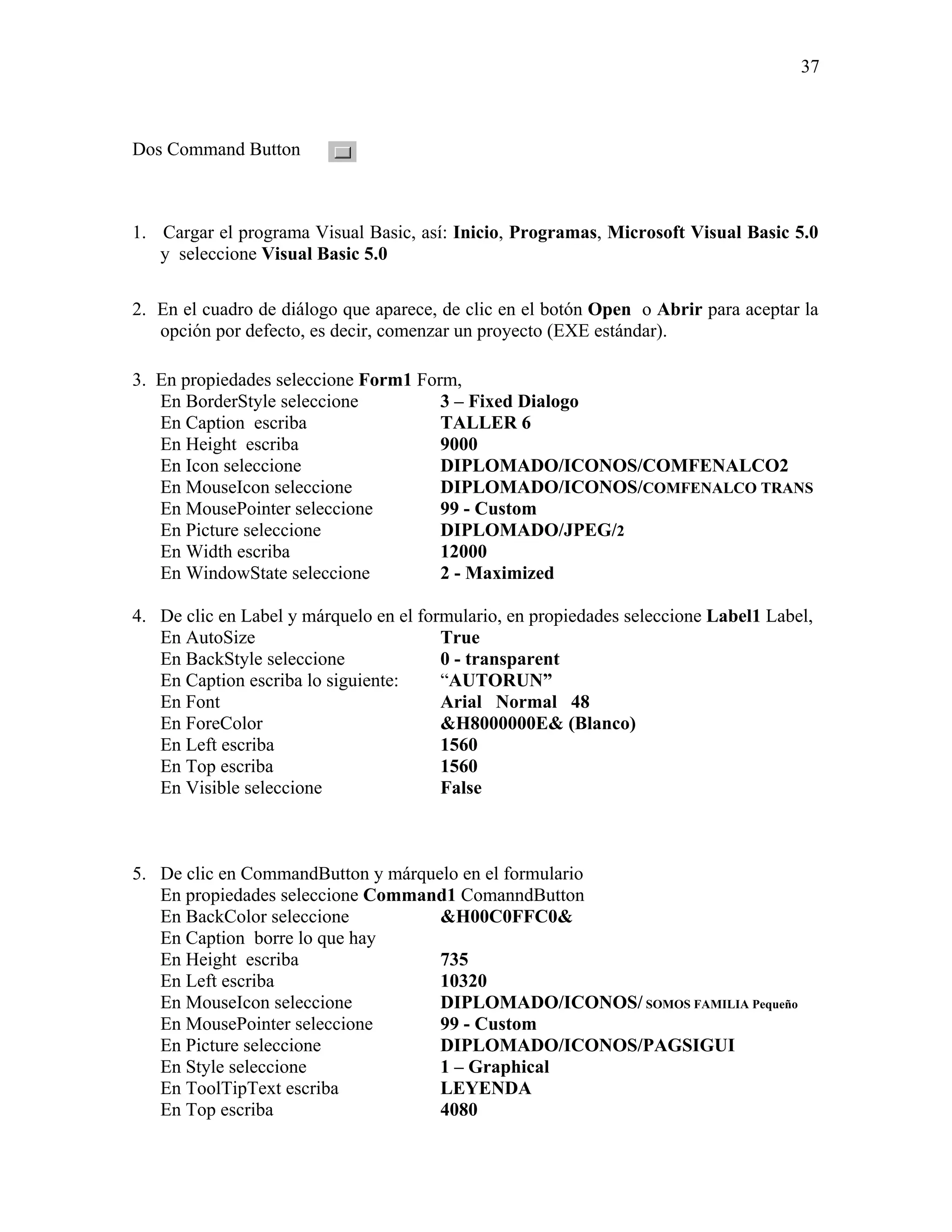 37



Dos Command Button



1. Cargar el programa Visual Basic, así: Inicio, Programas, Microsoft Visual Basic 5.0
   y seleccione Visual Basic 5.0

2. En el cuadro de diálogo que aparece, de clic en el botón Open o Abrir para aceptar la
   opción por defecto, es decir, comenzar un proyecto (EXE estándar).

3. En propiedades seleccione Form1 Form,
   En BorderStyle seleccione          3 – Fixed Dialogo
   En Caption escriba                 TALLER 6
   En Height escriba                  9000
   En Icon seleccione                 DIPLOMADO/ICONOS/COMFENALCO2
   En MouseIcon seleccione            DIPLOMADO/ICONOS/COMFENALCO TRANS
   En MousePointer seleccione         99 - Custom
   En Picture seleccione              DIPLOMADO/JPEG/2
   En Width escriba                   12000
   En WindowState seleccione          2 - Maximized

4. De clic en Label y márquelo en el formulario, en propiedades seleccione Label1 Label,
   En AutoSize                          True
   En BackStyle seleccione              0 - transparent
   En Caption escriba lo siguiente:     “AUTORUN”
   En Font                              Arial Normal 48
   En ForeColor                         &H8000000E& (Blanco)
   En Left escriba                      1560
   En Top escriba                       1560
   En Visible seleccione                False



5. De clic en CommandButton y márquelo en el formulario
   En propiedades seleccione Command1 ComanndButton
   En BackColor seleccione          &H00C0FFC0&
   En Caption borre lo que hay
   En Height escriba                735
   En Left escriba                  10320
   En MouseIcon seleccione          DIPLOMADO/ICONOS/ SOMOS FAMILIA Pequeño
   En MousePointer seleccione       99 - Custom
   En Picture seleccione            DIPLOMADO/ICONOS/PAGSIGUI
   En Style seleccione              1 – Graphical
   En ToolTipText escriba           LEYENDA
   En Top escriba                   4080
 