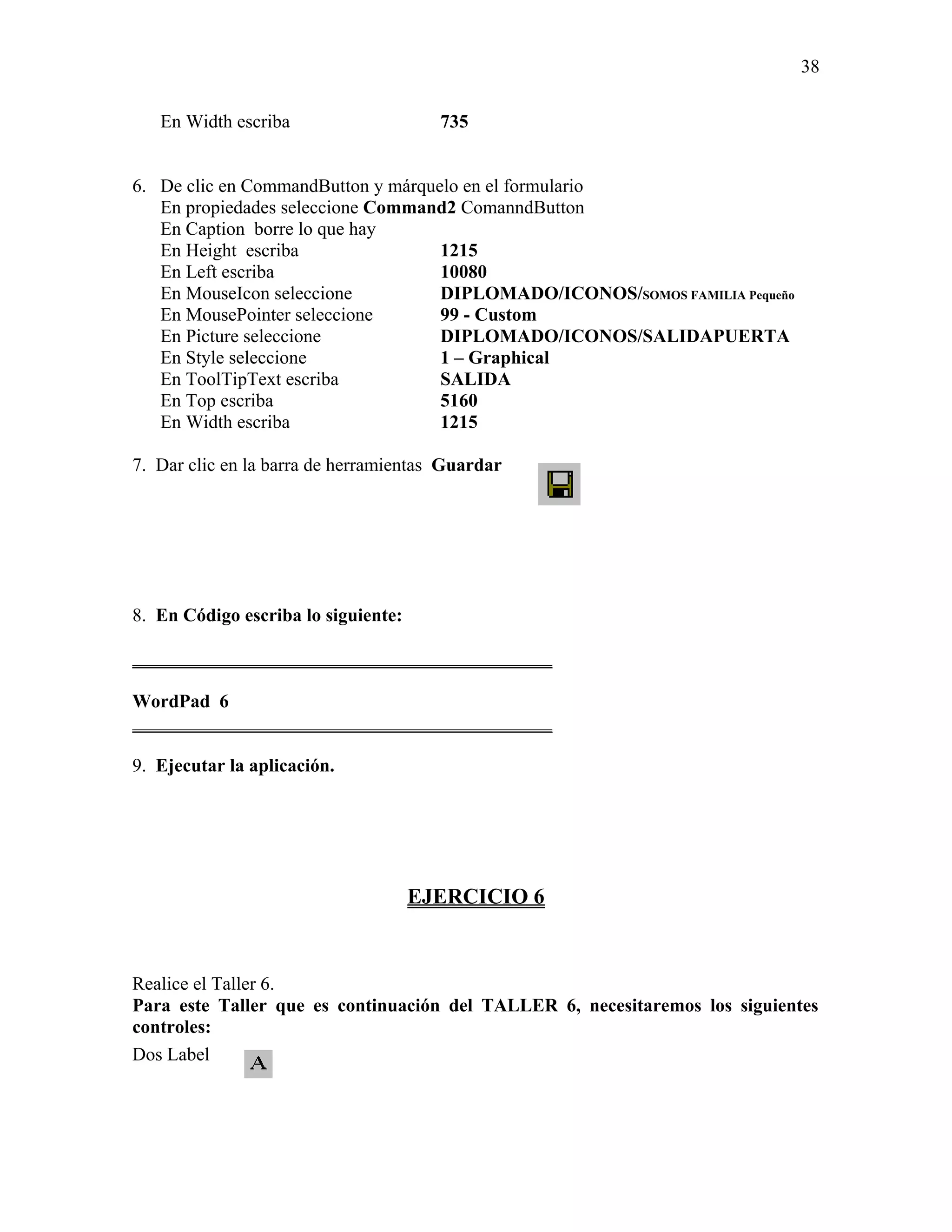 38

   En Width escriba                    735


6. De clic en CommandButton y márquelo en el formulario
   En propiedades seleccione Command2 ComanndButton
   En Caption borre lo que hay
   En Height escriba                1215
   En Left escriba                  10080
   En MouseIcon seleccione          DIPLOMADO/ICONOS/SOMOS FAMILIA Pequeño
   En MousePointer seleccione       99 - Custom
   En Picture seleccione            DIPLOMADO/ICONOS/SALIDAPUERTA
   En Style seleccione              1 – Graphical
   En ToolTipText escriba           SALIDA
   En Top escriba                   5160
   En Width escriba                 1215

7. Dar clic en la barra de herramientas Guardar




8. En Código escriba lo siguiente:

_____________________________________________

WordPad 6
_____________________________________________

9. Ejecutar la aplicación.




                                     EJERCICIO 6


Realice el Taller 6.
Para este Taller que es continuación del TALLER 6, necesitaremos los siguientes
controles:
Dos Label
 