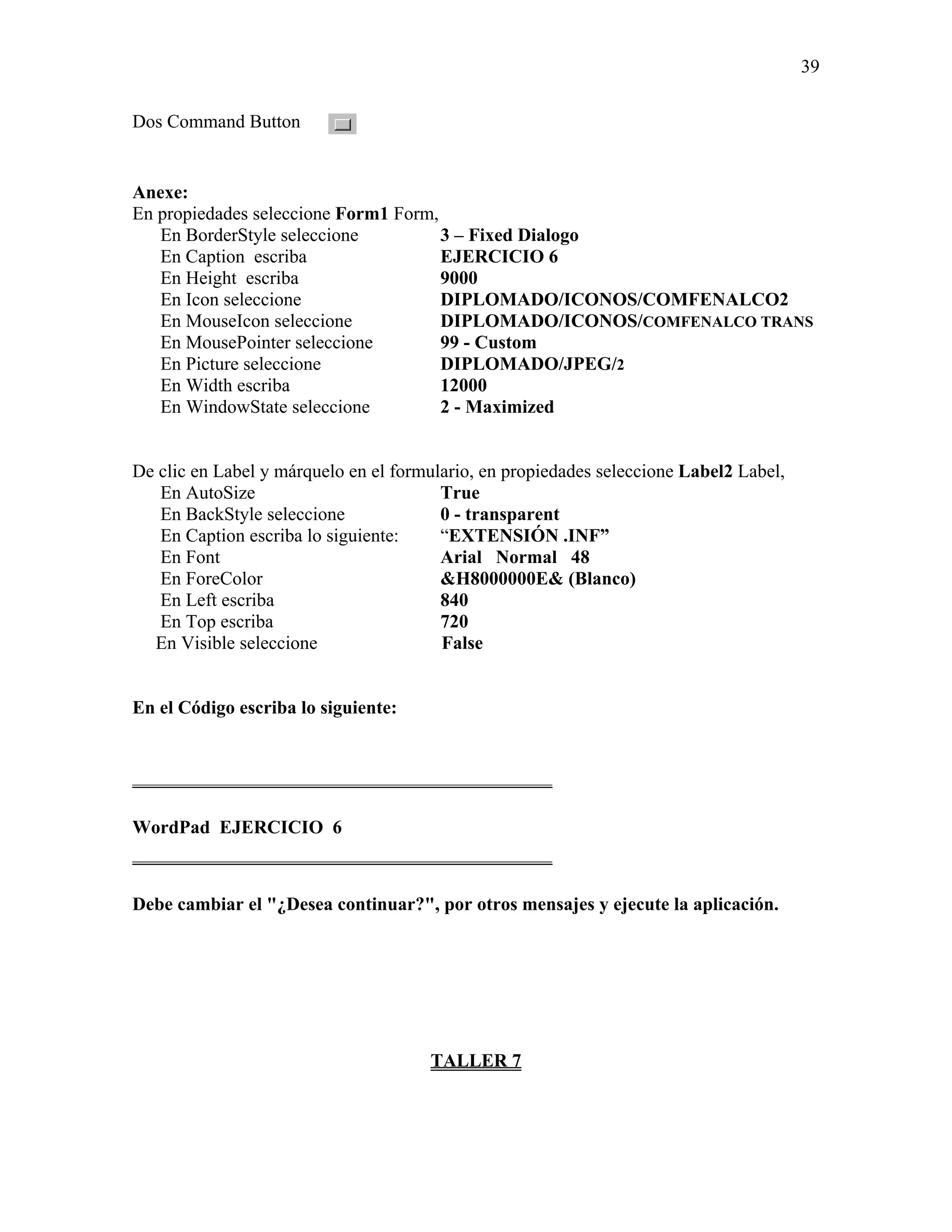 39

Dos Command Button


Anexe:
En propiedades seleccione Form1 Form,
   En BorderStyle seleccione          3 – Fixed Dialogo
   En Caption escriba                 EJERCICIO 6
   En Height escriba                  9000
   En Icon seleccione                 DIPLOMADO/ICONOS/COMFENALCO2
   En MouseIcon seleccione            DIPLOMADO/ICONOS/COMFENALCO TRANS
   En MousePointer seleccione         99 - Custom
   En Picture seleccione              DIPLOMADO/JPEG/2
   En Width escriba                   12000
   En WindowState seleccione          2 - Maximized


De clic en Label y márquelo en el formulario, en propiedades seleccione Label2 Label,
   En AutoSize                          True
   En BackStyle seleccione              0 - transparent
   En Caption escriba lo siguiente:     “EXTENSIÓN .INF”
   En Font                              Arial Normal 48
   En ForeColor                         &H8000000E& (Blanco)
   En Left escriba                      840
   En Top escriba                       720
  En Visible seleccione                 False


En el Código escriba lo siguiente:


_____________________________________________

WordPad EJERCICIO 6
_____________________________________________

Debe cambiar el "¿Desea continuar?", por otros mensajes y ejecute la aplicación.




                                      TALLER 7
 