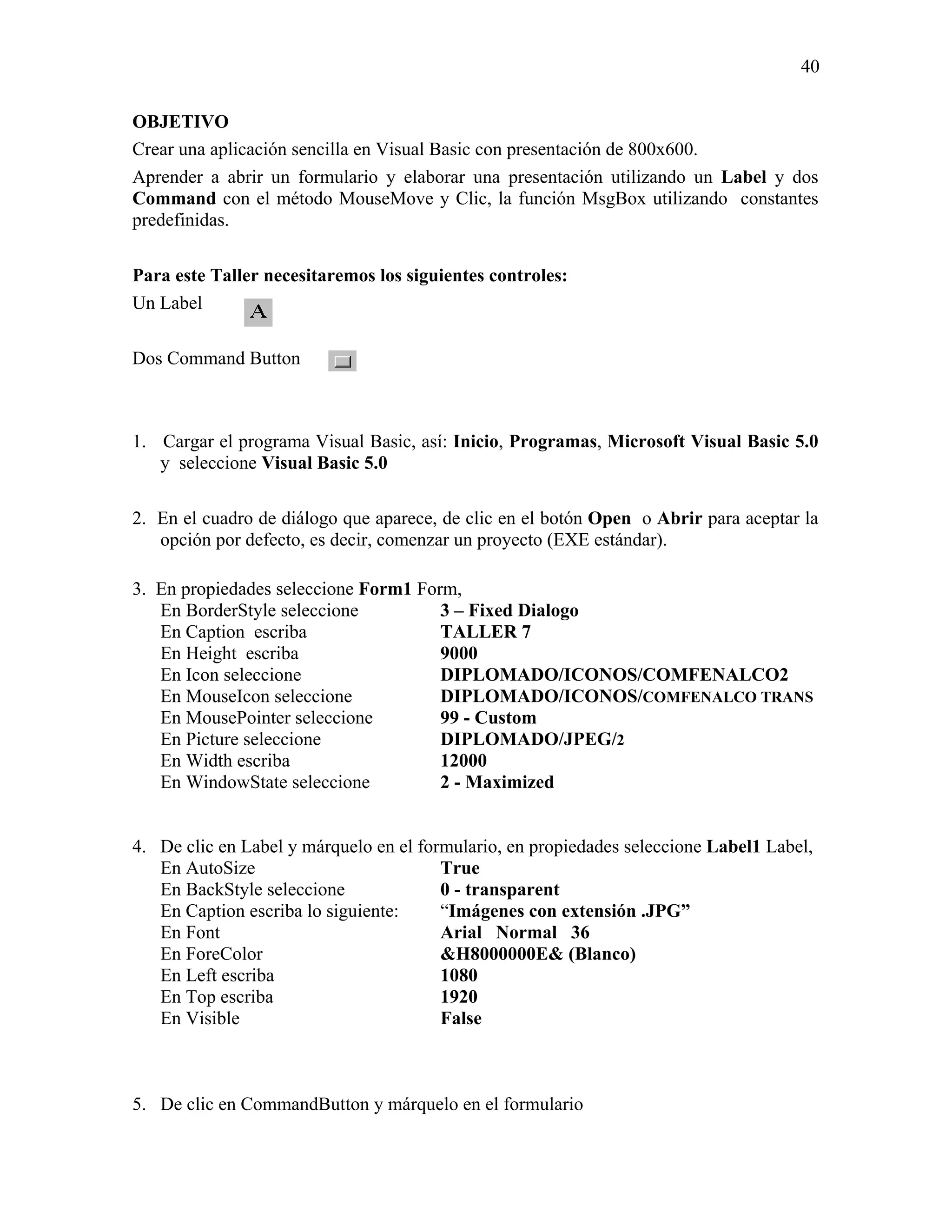 40

OBJETIVO
Crear una aplicación sencilla en Visual Basic con presentación de 800x600.
Aprender a abrir un formulario y elaborar una presentación utilizando un Label y dos
Command con el método MouseMove y Clic, la función MsgBox utilizando constantes
predefinidas.

Para este Taller necesitaremos los siguientes controles:
Un Label

Dos Command Button



1. Cargar el programa Visual Basic, así: Inicio, Programas, Microsoft Visual Basic 5.0
   y seleccione Visual Basic 5.0

2. En el cuadro de diálogo que aparece, de clic en el botón Open o Abrir para aceptar la
   opción por defecto, es decir, comenzar un proyecto (EXE estándar).

3. En propiedades seleccione Form1 Form,
   En BorderStyle seleccione          3 – Fixed Dialogo
   En Caption escriba                 TALLER 7
   En Height escriba                  9000
   En Icon seleccione                 DIPLOMADO/ICONOS/COMFENALCO2
   En MouseIcon seleccione            DIPLOMADO/ICONOS/COMFENALCO TRANS
   En MousePointer seleccione         99 - Custom
   En Picture seleccione              DIPLOMADO/JPEG/2
   En Width escriba                   12000
   En WindowState seleccione          2 - Maximized


4. De clic en Label y márquelo en el formulario, en propiedades seleccione Label1 Label,
   En AutoSize                          True
   En BackStyle seleccione              0 - transparent
   En Caption escriba lo siguiente:     “Imágenes con extensión .JPG”
   En Font                              Arial Normal 36
   En ForeColor                         &H8000000E& (Blanco)
   En Left escriba                      1080
   En Top escriba                       1920
   En Visible                           False



5. De clic en CommandButton y márquelo en el formulario
 
