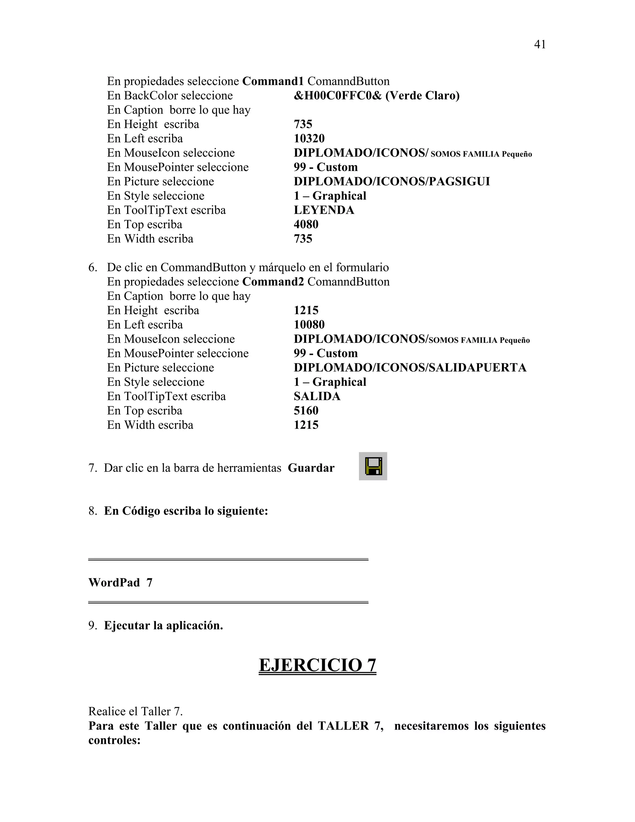 41

   En propiedades seleccione Command1 ComanndButton
   En BackColor seleccione         &H00C0FFC0& (Verde Claro)
   En Caption borre lo que hay
   En Height escriba               735
   En Left escriba                 10320
   En MouseIcon seleccione         DIPLOMADO/ICONOS/ SOMOS FAMILIA Pequeño
   En MousePointer seleccione      99 - Custom
   En Picture seleccione           DIPLOMADO/ICONOS/PAGSIGUI
   En Style seleccione             1 – Graphical
   En ToolTipText escriba          LEYENDA
   En Top escriba                  4080
   En Width escriba                735

6. De clic en CommandButton y márquelo en el formulario
   En propiedades seleccione Command2 ComanndButton
   En Caption borre lo que hay
   En Height escriba                1215
   En Left escriba                  10080
   En MouseIcon seleccione          DIPLOMADO/ICONOS/SOMOS FAMILIA Pequeño
   En MousePointer seleccione       99 - Custom
   En Picture seleccione            DIPLOMADO/ICONOS/SALIDAPUERTA
   En Style seleccione              1 – Graphical
   En ToolTipText escriba           SALIDA
   En Top escriba                   5160
   En Width escriba                 1215


7. Dar clic en la barra de herramientas Guardar


8. En Código escriba lo siguiente:


_____________________________________________

WordPad 7
_____________________________________________

9. Ejecutar la aplicación.


                                EJERCICIO 7

Realice el Taller 7.
Para este Taller que es continuación del TALLER 7, necesitaremos los siguientes
controles:
 