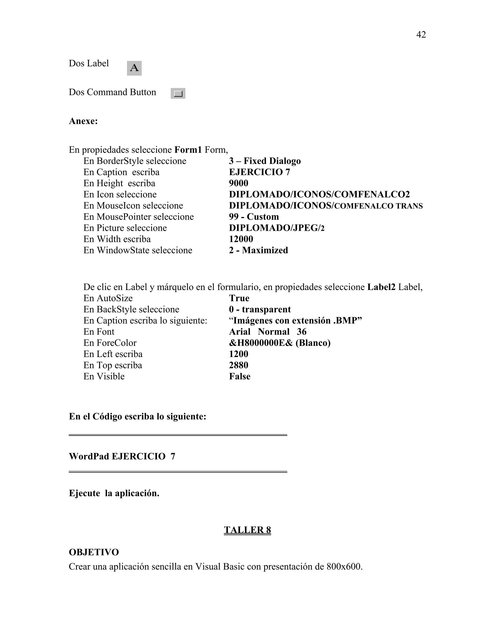 42

Dos Label

Dos Command Button

Anexe:

En propiedades seleccione Form1 Form,
   En BorderStyle seleccione          3 – Fixed Dialogo
   En Caption escriba                 EJERCICIO 7
   En Height escriba                  9000
   En Icon seleccione                 DIPLOMADO/ICONOS/COMFENALCO2
   En MouseIcon seleccione            DIPLOMADO/ICONOS/COMFENALCO TRANS
   En MousePointer seleccione         99 - Custom
   En Picture seleccione              DIPLOMADO/JPEG/2
   En Width escriba                   12000
   En WindowState seleccione          2 - Maximized


   De clic en Label y márquelo en el formulario, en propiedades seleccione Label2 Label,
   En AutoSize                          True
   En BackStyle seleccione              0 - transparent
   En Caption escriba lo siguiente:     “Imágenes con extensión .BMP”
   En Font                              Arial Normal 36
   En ForeColor                         &H8000000E& (Blanco)
   En Left escriba                      1200
   En Top escriba                       2880
   En Visible                           False



En el Código escriba lo siguiente:
_____________________________________________

WordPad EJERCICIO 7
_____________________________________________

Ejecute la aplicación.


                                       TALLER 8

OBJETIVO
Crear una aplicación sencilla en Visual Basic con presentación de 800x600.
 