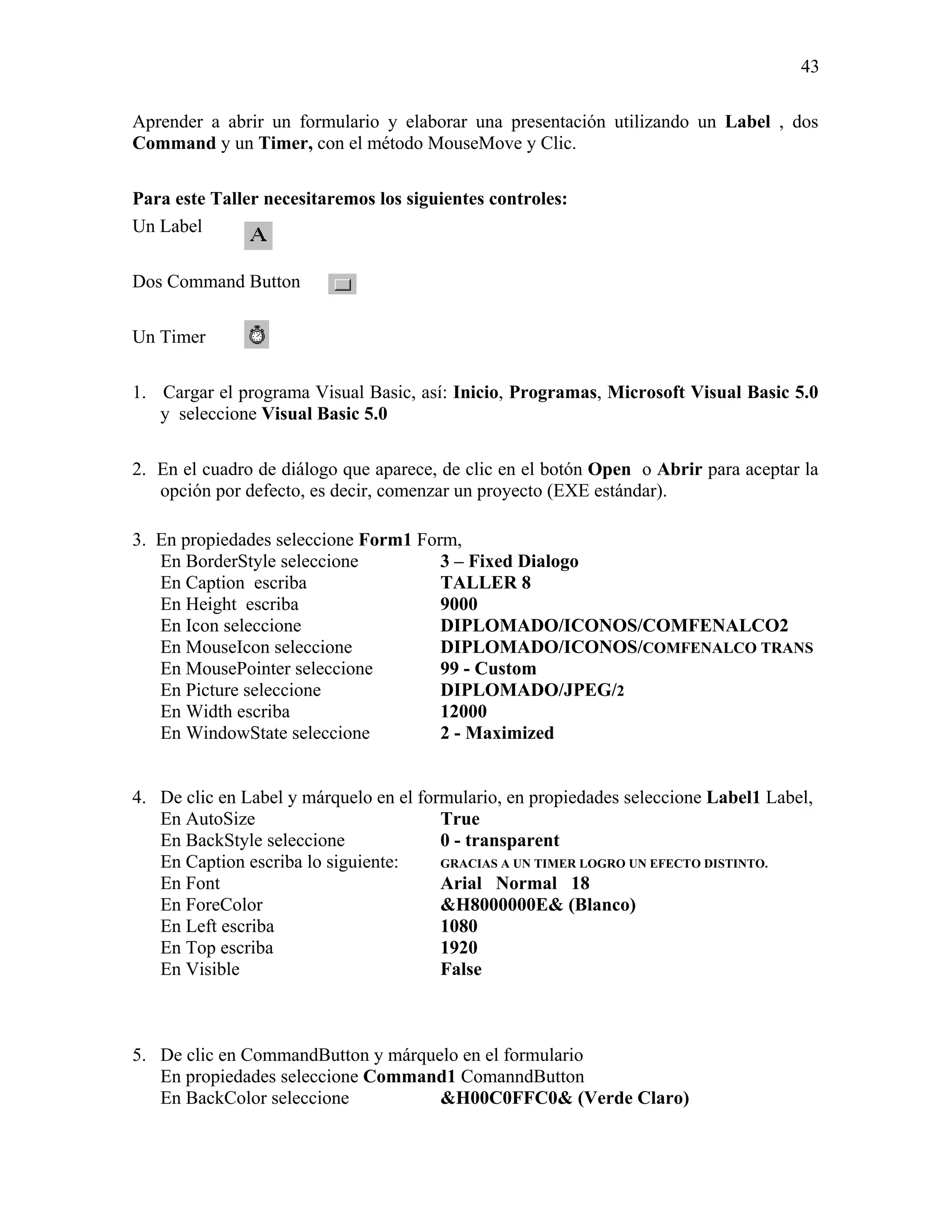 43

Aprender a abrir un formulario y elaborar una presentación utilizando un Label , dos
Command y un Timer, con el método MouseMove y Clic.

Para este Taller necesitaremos los siguientes controles:
Un Label

Dos Command Button

Un Timer

1. Cargar el programa Visual Basic, así: Inicio, Programas, Microsoft Visual Basic 5.0
   y seleccione Visual Basic 5.0

2. En el cuadro de diálogo que aparece, de clic en el botón Open o Abrir para aceptar la
   opción por defecto, es decir, comenzar un proyecto (EXE estándar).

3. En propiedades seleccione Form1 Form,
   En BorderStyle seleccione          3 – Fixed Dialogo
   En Caption escriba                 TALLER 8
   En Height escriba                  9000
   En Icon seleccione                 DIPLOMADO/ICONOS/COMFENALCO2
   En MouseIcon seleccione            DIPLOMADO/ICONOS/COMFENALCO TRANS
   En MousePointer seleccione         99 - Custom
   En Picture seleccione              DIPLOMADO/JPEG/2
   En Width escriba                   12000
   En WindowState seleccione          2 - Maximized


4. De clic en Label y márquelo en el formulario, en propiedades seleccione Label1 Label,
   En AutoSize                          True
   En BackStyle seleccione              0 - transparent
   En Caption escriba lo siguiente:     GRACIAS A UN TIMER LOGRO UN EFECTO DISTINTO.
   En Font                              Arial Normal 18
   En ForeColor                         &H8000000E& (Blanco)
   En Left escriba                      1080
   En Top escriba                       1920
   En Visible                           False



5. De clic en CommandButton y márquelo en el formulario
   En propiedades seleccione Command1 ComanndButton
   En BackColor seleccione          &H00C0FFC0& (Verde Claro)
 