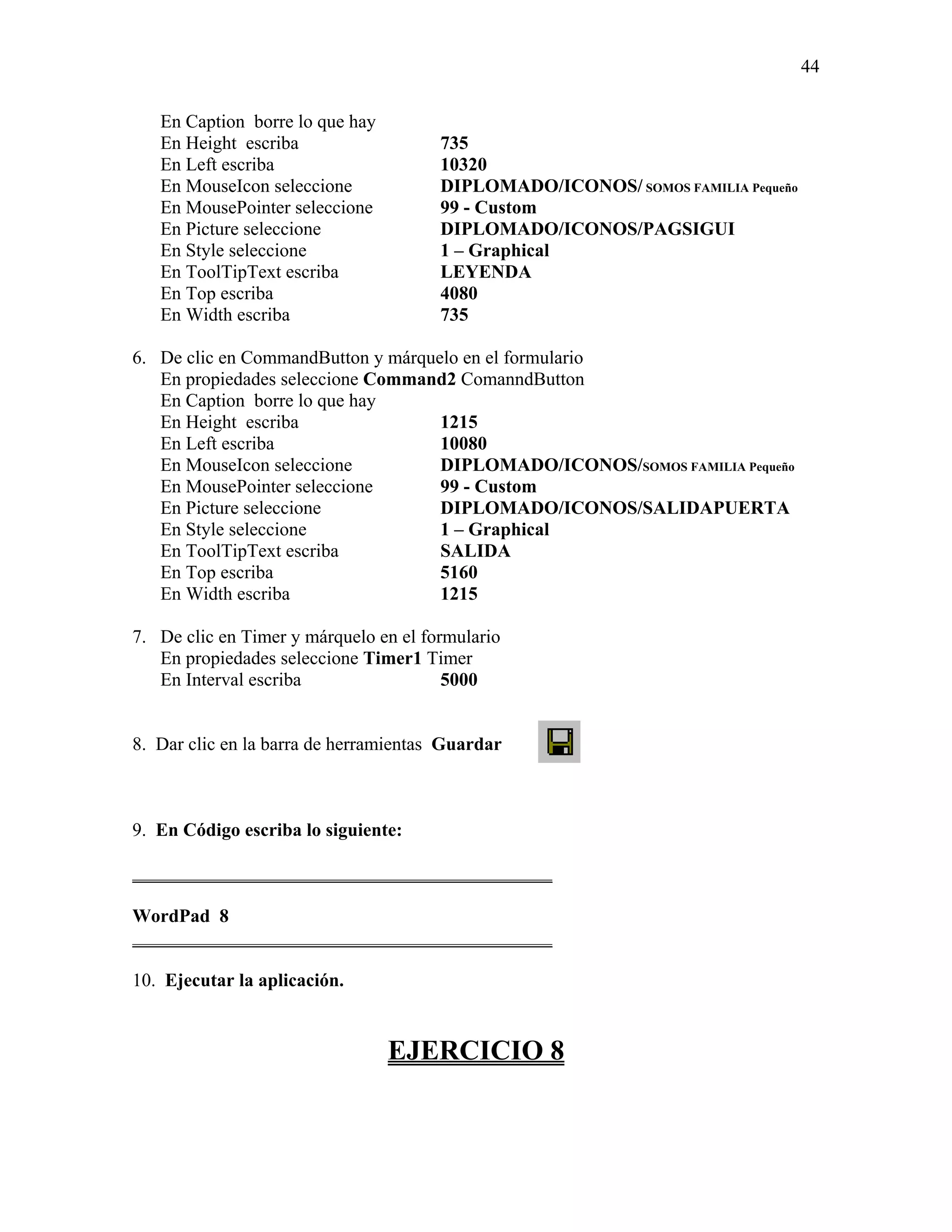 44

   En Caption borre lo que hay
   En Height escriba                   735
   En Left escriba                     10320
   En MouseIcon seleccione             DIPLOMADO/ICONOS/ SOMOS FAMILIA Pequeño
   En MousePointer seleccione          99 - Custom
   En Picture seleccione               DIPLOMADO/ICONOS/PAGSIGUI
   En Style seleccione                 1 – Graphical
   En ToolTipText escriba              LEYENDA
   En Top escriba                      4080
   En Width escriba                    735

6. De clic en CommandButton y márquelo en el formulario
   En propiedades seleccione Command2 ComanndButton
   En Caption borre lo que hay
   En Height escriba                1215
   En Left escriba                  10080
   En MouseIcon seleccione          DIPLOMADO/ICONOS/SOMOS FAMILIA Pequeño
   En MousePointer seleccione       99 - Custom
   En Picture seleccione            DIPLOMADO/ICONOS/SALIDAPUERTA
   En Style seleccione              1 – Graphical
   En ToolTipText escriba           SALIDA
   En Top escriba                   5160
   En Width escriba                 1215

7. De clic en Timer y márquelo en el formulario
   En propiedades seleccione Timer1 Timer
   En Interval escriba                  5000


8. Dar clic en la barra de herramientas Guardar



9. En Código escriba lo siguiente:

_____________________________________________

WordPad 8
_____________________________________________

10. Ejecutar la aplicación.


                                 EJERCICIO 8
 