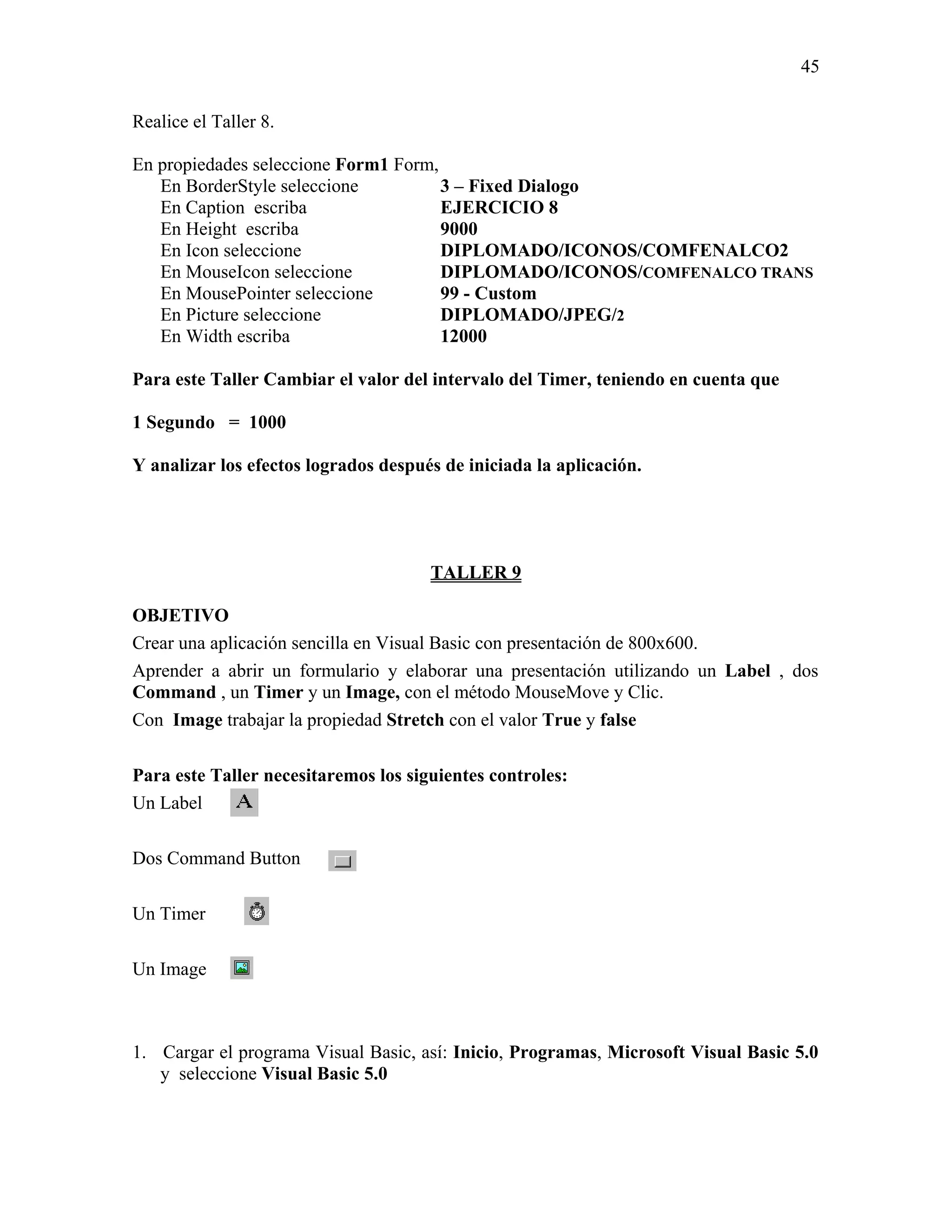 45

Realice el Taller 8.

En propiedades seleccione Form1 Form,
   En BorderStyle seleccione          3 – Fixed Dialogo
   En Caption escriba                 EJERCICIO 8
   En Height escriba                  9000
   En Icon seleccione                 DIPLOMADO/ICONOS/COMFENALCO2
   En MouseIcon seleccione            DIPLOMADO/ICONOS/COMFENALCO TRANS
   En MousePointer seleccione         99 - Custom
   En Picture seleccione              DIPLOMADO/JPEG/2
   En Width escriba                   12000

Para este Taller Cambiar el valor del intervalo del Timer, teniendo en cuenta que

1 Segundo = 1000

Y analizar los efectos logrados después de iniciada la aplicación.




                                      TALLER 9

OBJETIVO
Crear una aplicación sencilla en Visual Basic con presentación de 800x600.
Aprender a abrir un formulario y elaborar una presentación utilizando un Label , dos
Command , un Timer y un Image, con el método MouseMove y Clic.
Con Image trabajar la propiedad Stretch con el valor True y false

Para este Taller necesitaremos los siguientes controles:
Un Label

Dos Command Button

Un Timer

Un Image



1. Cargar el programa Visual Basic, así: Inicio, Programas, Microsoft Visual Basic 5.0
   y seleccione Visual Basic 5.0
 