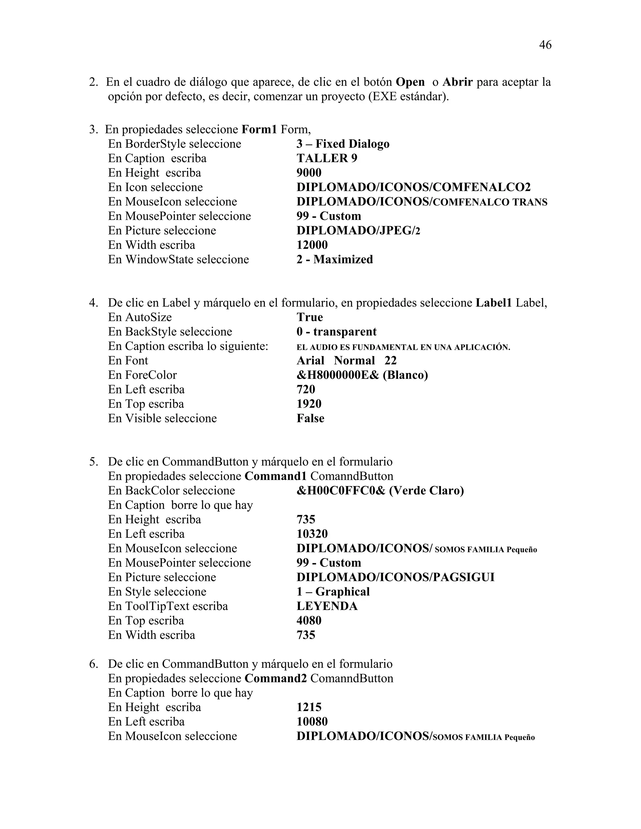 46

2. En el cuadro de diálogo que aparece, de clic en el botón Open o Abrir para aceptar la
   opción por defecto, es decir, comenzar un proyecto (EXE estándar).

3. En propiedades seleccione Form1 Form,
   En BorderStyle seleccione          3 – Fixed Dialogo
   En Caption escriba                 TALLER 9
   En Height escriba                  9000
   En Icon seleccione                 DIPLOMADO/ICONOS/COMFENALCO2
   En MouseIcon seleccione            DIPLOMADO/ICONOS/COMFENALCO TRANS
   En MousePointer seleccione         99 - Custom
   En Picture seleccione              DIPLOMADO/JPEG/2
   En Width escriba                   12000
   En WindowState seleccione          2 - Maximized


4. De clic en Label y márquelo en el formulario, en propiedades seleccione Label1 Label,
   En AutoSize                          True
   En BackStyle seleccione              0 - transparent
   En Caption escriba lo siguiente:     EL AUDIO ES FUNDAMENTAL EN UNA APLICACIÓN.
   En Font                              Arial Normal 22
   En ForeColor                         &H8000000E& (Blanco)
   En Left escriba                      720
   En Top escriba                       1920
   En Visible seleccione                False


5. De clic en CommandButton y márquelo en el formulario
   En propiedades seleccione Command1 ComanndButton
   En BackColor seleccione          &H00C0FFC0& (Verde Claro)
   En Caption borre lo que hay
   En Height escriba                735
   En Left escriba                  10320
   En MouseIcon seleccione          DIPLOMADO/ICONOS/ SOMOS FAMILIA Pequeño
   En MousePointer seleccione       99 - Custom
   En Picture seleccione            DIPLOMADO/ICONOS/PAGSIGUI
   En Style seleccione              1 – Graphical
   En ToolTipText escriba           LEYENDA
   En Top escriba                   4080
   En Width escriba                 735

6. De clic en CommandButton y márquelo en el formulario
   En propiedades seleccione Command2 ComanndButton
   En Caption borre lo que hay
   En Height escriba                1215
   En Left escriba                  10080
   En MouseIcon seleccione          DIPLOMADO/ICONOS/SOMOS FAMILIA Pequeño
 