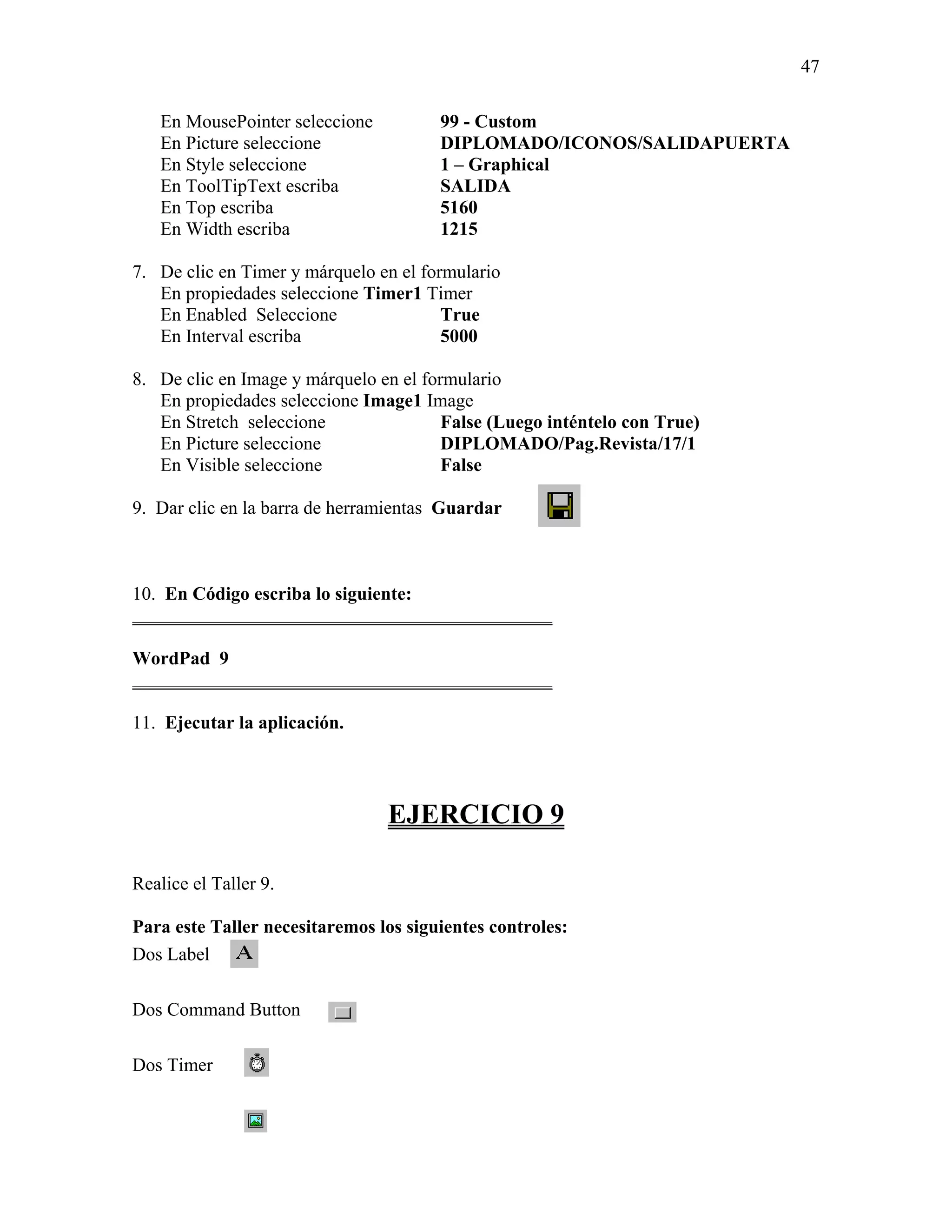 47

   En MousePointer seleccione          99 - Custom
   En Picture seleccione               DIPLOMADO/ICONOS/SALIDAPUERTA
   En Style seleccione                 1 – Graphical
   En ToolTipText escriba              SALIDA
   En Top escriba                      5160
   En Width escriba                    1215

7. De clic en Timer y márquelo en el formulario
   En propiedades seleccione Timer1 Timer
   En Enabled Seleccione                True
   En Interval escriba                  5000

8. De clic en Image y márquelo en el formulario
   En propiedades seleccione Image1 Image
   En Stretch seleccione                False (Luego inténtelo con True)
   En Picture seleccione                DIPLOMADO/Pag.Revista/17/1
   En Visible seleccione                False

9. Dar clic en la barra de herramientas Guardar



10. En Código escriba lo siguiente:
_____________________________________________

WordPad 9
_____________________________________________

11. Ejecutar la aplicación.




                                EJERCICIO 9

Realice el Taller 9.

Para este Taller necesitaremos los siguientes controles:
Dos Label

Dos Command Button

Dos Timer
 