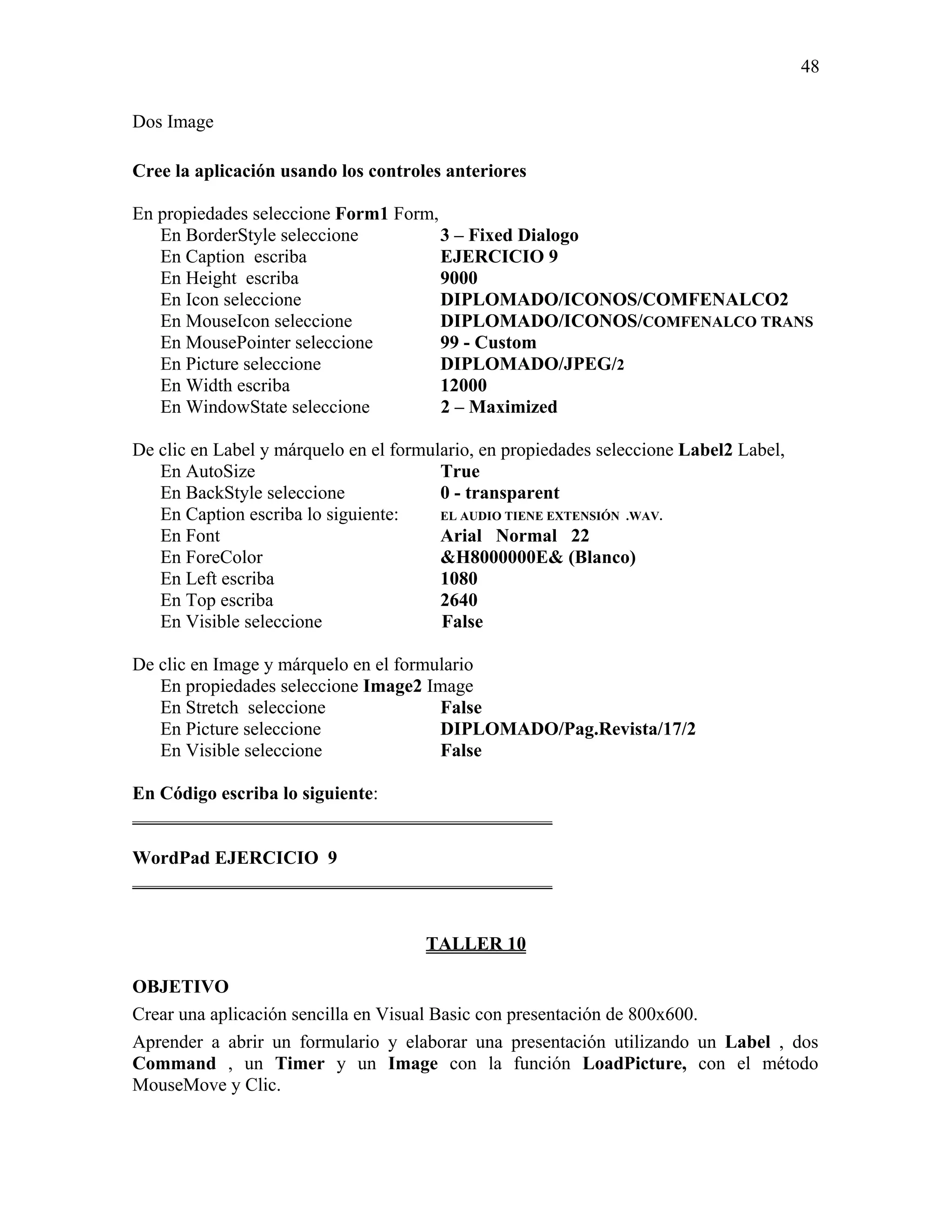 48

Dos Image

Cree la aplicación usando los controles anteriores

En propiedades seleccione Form1 Form,
   En BorderStyle seleccione          3 – Fixed Dialogo
   En Caption escriba                 EJERCICIO 9
   En Height escriba                  9000
   En Icon seleccione                 DIPLOMADO/ICONOS/COMFENALCO2
   En MouseIcon seleccione            DIPLOMADO/ICONOS/COMFENALCO TRANS
   En MousePointer seleccione         99 - Custom
   En Picture seleccione              DIPLOMADO/JPEG/2
   En Width escriba                   12000
   En WindowState seleccione          2 – Maximized

De clic en Label y márquelo en el formulario, en propiedades seleccione Label2 Label,
   En AutoSize                          True
   En BackStyle seleccione              0 - transparent
   En Caption escriba lo siguiente:     EL AUDIO TIENE EXTENSIÓN .WAV.
   En Font                              Arial Normal 22
   En ForeColor                         &H8000000E& (Blanco)
   En Left escriba                      1080
   En Top escriba                       2640
   En Visible seleccione                False

De clic en Image y márquelo en el formulario
   En propiedades seleccione Image2 Image
   En Stretch seleccione               False
   En Picture seleccione               DIPLOMADO/Pag.Revista/17/2
   En Visible seleccione               False

En Código escriba lo siguiente:
_____________________________________________

WordPad EJERCICIO 9
_____________________________________________


                                      TALLER 10

OBJETIVO
Crear una aplicación sencilla en Visual Basic con presentación de 800x600.
Aprender a abrir un formulario y elaborar una presentación utilizando un Label , dos
Command , un Timer y un Image con la función LoadPicture, con el método
MouseMove y Clic.
 