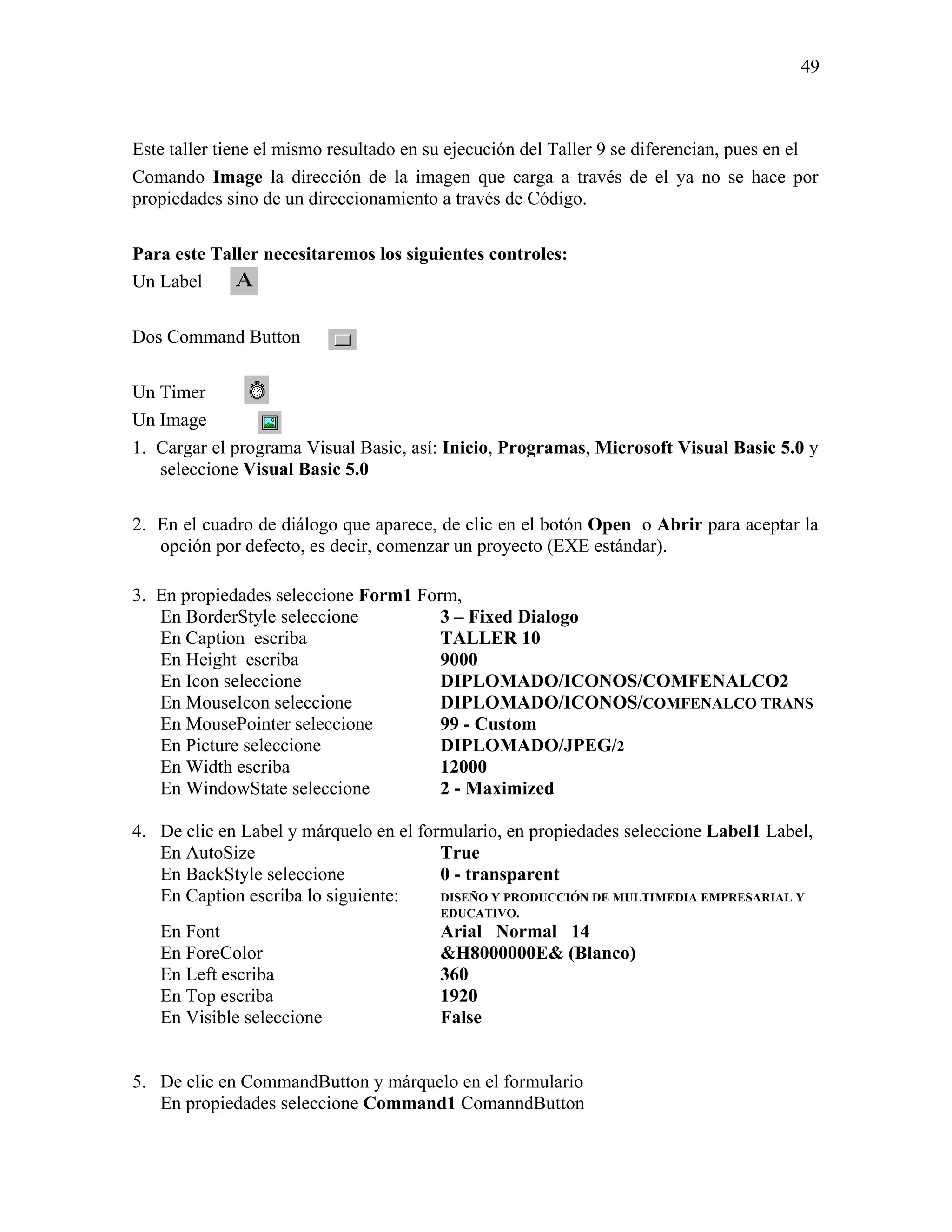 49



Este taller tiene el mismo resultado en su ejecución del Taller 9 se diferencian, pues en el
Comando Image la dirección de la imagen que carga a través de el ya no se hace por
propiedades sino de un direccionamiento a través de Código.

Para este Taller necesitaremos los siguientes controles:
Un Label

Dos Command Button

Un Timer
Un Image
1. Cargar el programa Visual Basic, así: Inicio, Programas, Microsoft Visual Basic 5.0 y
   seleccione Visual Basic 5.0

2. En el cuadro de diálogo que aparece, de clic en el botón Open o Abrir para aceptar la
   opción por defecto, es decir, comenzar un proyecto (EXE estándar).

3. En propiedades seleccione Form1 Form,
   En BorderStyle seleccione          3 – Fixed Dialogo
   En Caption escriba                 TALLER 10
   En Height escriba                  9000
   En Icon seleccione                 DIPLOMADO/ICONOS/COMFENALCO2
   En MouseIcon seleccione            DIPLOMADO/ICONOS/COMFENALCO TRANS
   En MousePointer seleccione         99 - Custom
   En Picture seleccione              DIPLOMADO/JPEG/2
   En Width escriba                   12000
   En WindowState seleccione          2 - Maximized

4. De clic en Label y márquelo en el formulario, en propiedades seleccione Label1 Label,
   En AutoSize                          True
   En BackStyle seleccione              0 - transparent
   En Caption escriba lo siguiente:     DISEÑO Y PRODUCCIÓN DE MULTIMEDIA EMPRESARIAL Y
                                         EDUCATIVO.
   En Font                               Arial Normal 14
   En ForeColor                          &H8000000E& (Blanco)
   En Left escriba                       360
   En Top escriba                        1920
   En Visible seleccione                 False


5. De clic en CommandButton y márquelo en el formulario
   En propiedades seleccione Command1 ComanndButton
 