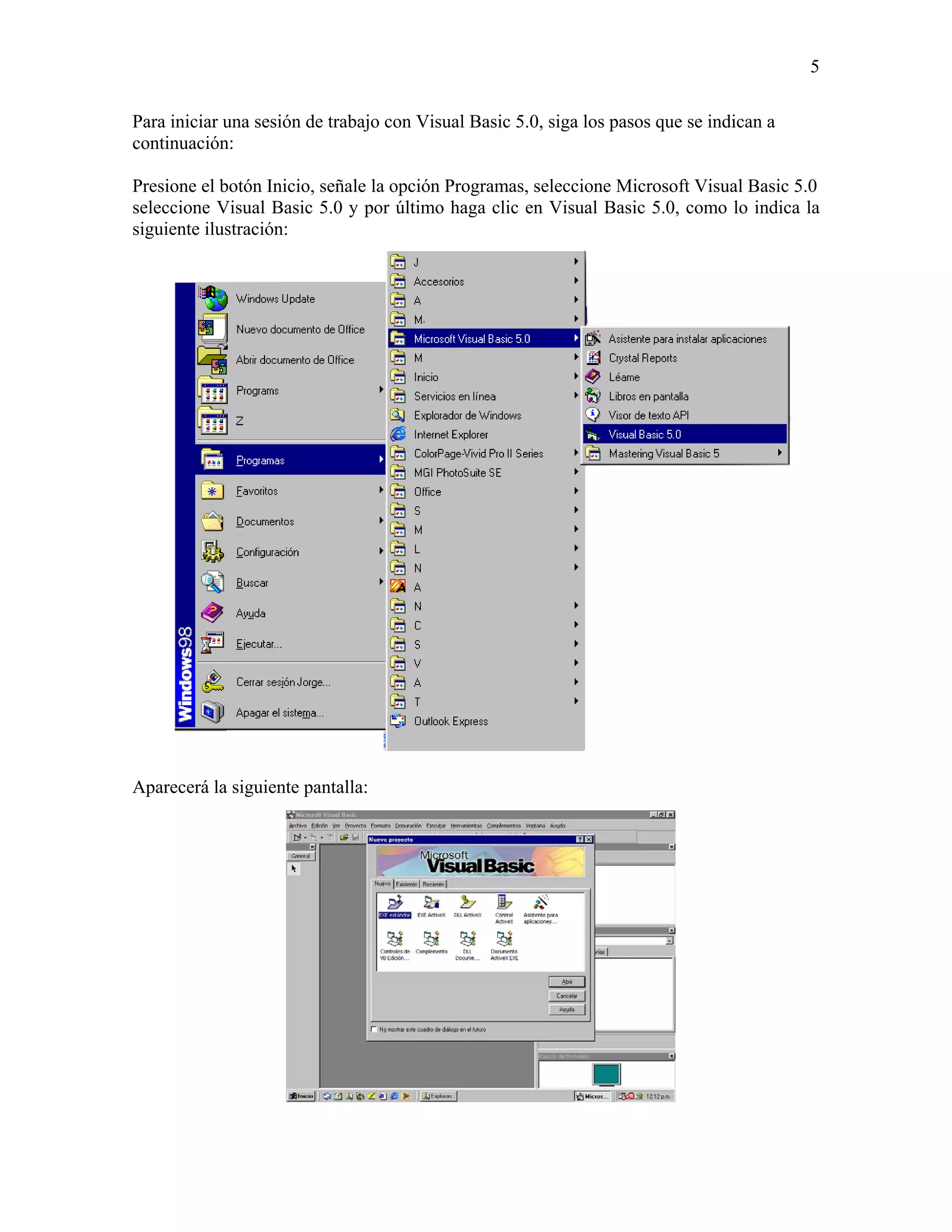 5

Para iniciar una sesión de trabajo con Visual Basic 5.0, siga los pasos que se indican a
continuación:

Presione el botón Inicio, señale la opción Programas, seleccione Microsoft Visual Basic 5.0
seleccione Visual Basic 5.0 y por último haga clic en Visual Basic 5.0, como lo indica la
siguiente ilustración:




Aparecerá la siguiente pantalla:
 