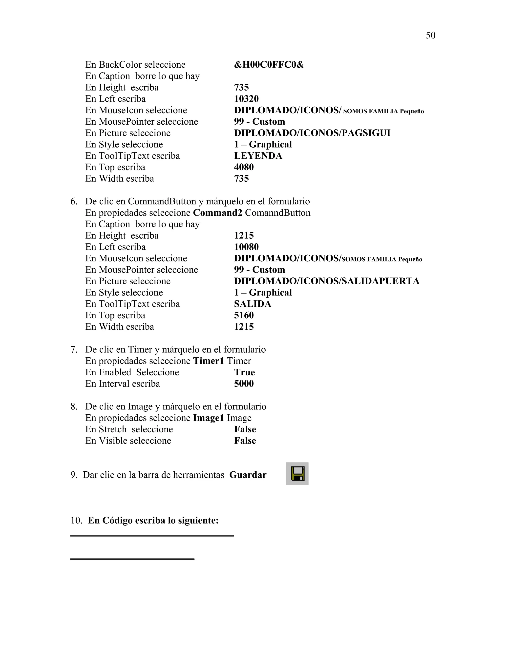 50

   En BackColor seleccione             &H00C0FFC0&
   En Caption borre lo que hay
   En Height escriba                   735
   En Left escriba                     10320
   En MouseIcon seleccione             DIPLOMADO/ICONOS/ SOMOS FAMILIA Pequeño
   En MousePointer seleccione          99 - Custom
   En Picture seleccione               DIPLOMADO/ICONOS/PAGSIGUI
   En Style seleccione                 1 – Graphical
   En ToolTipText escriba              LEYENDA
   En Top escriba                      4080
   En Width escriba                    735

6. De clic en CommandButton y márquelo en el formulario
   En propiedades seleccione Command2 ComanndButton
   En Caption borre lo que hay
   En Height escriba                1215
   En Left escriba                  10080
   En MouseIcon seleccione          DIPLOMADO/ICONOS/SOMOS FAMILIA Pequeño
   En MousePointer seleccione       99 - Custom
   En Picture seleccione            DIPLOMADO/ICONOS/SALIDAPUERTA
   En Style seleccione              1 – Graphical
   En ToolTipText escriba           SALIDA
   En Top escriba                   5160
   En Width escriba                 1215

7. De clic en Timer y márquelo en el formulario
   En propiedades seleccione Timer1 Timer
   En Enabled Seleccione                True
   En Interval escriba                  5000

8. De clic en Image y márquelo en el formulario
   En propiedades seleccione Image1 Image
   En Stretch seleccione                False
   En Visible seleccione                False


9. Dar clic en la barra de herramientas Guardar



10. En Código escriba lo siguiente:
_________________________________

_________________________
 