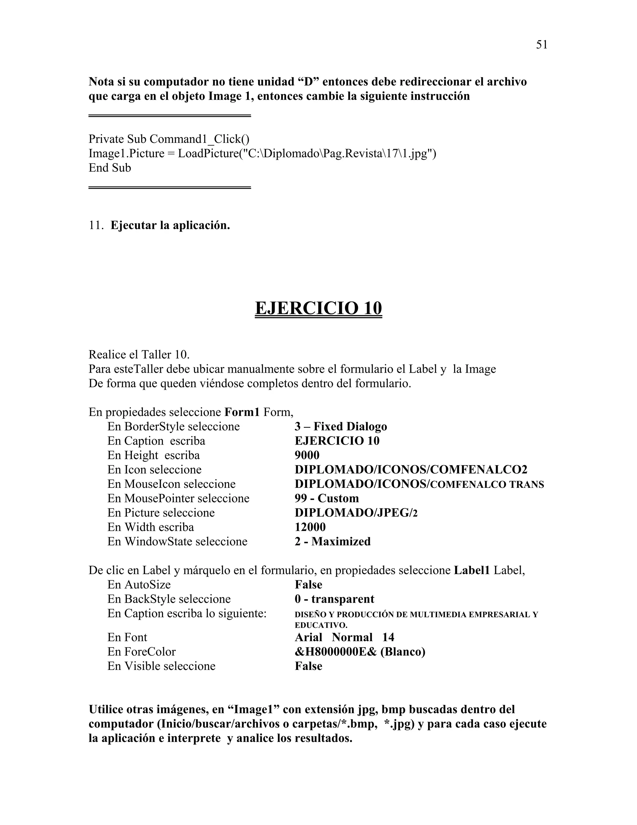 51

Nota si su computador no tiene unidad “D” entonces debe redireccionar el archivo
que carga en el objeto Image 1, entonces cambie la siguiente instrucción
__________________________

Private Sub Command1_Click()
Image1.Picture = LoadPicture("C:DiplomadoPag.Revista171.jpg")
End Sub
__________________________


11. Ejecutar la aplicación.




                                EJERCICIO 10

Realice el Taller 10.
Para esteTaller debe ubicar manualmente sobre el formulario el Label y la Image
De forma que queden viéndose completos dentro del formulario.

En propiedades seleccione Form1 Form,
   En BorderStyle seleccione          3 – Fixed Dialogo
   En Caption escriba                 EJERCICIO 10
   En Height escriba                  9000
   En Icon seleccione                 DIPLOMADO/ICONOS/COMFENALCO2
   En MouseIcon seleccione            DIPLOMADO/ICONOS/COMFENALCO TRANS
   En MousePointer seleccione         99 - Custom
   En Picture seleccione              DIPLOMADO/JPEG/2
   En Width escriba                   12000
   En WindowState seleccione          2 - Maximized

De clic en Label y márquelo en el formulario, en propiedades seleccione Label1 Label,
   En AutoSize                          False
   En BackStyle seleccione              0 - transparent
   En Caption escriba lo siguiente:     DISEÑO Y PRODUCCIÓN DE MULTIMEDIA EMPRESARIAL Y
                                       EDUCATIVO.
   En Font                             Arial Normal 14
   En ForeColor                        &H8000000E& (Blanco)
   En Visible seleccione               False


Utilice otras imágenes, en “Image1” con extensión jpg, bmp buscadas dentro del
computador (Inicio/buscar/archivos o carpetas/*.bmp, *.jpg) y para cada caso ejecute
la aplicación e interprete y analice los resultados.
 