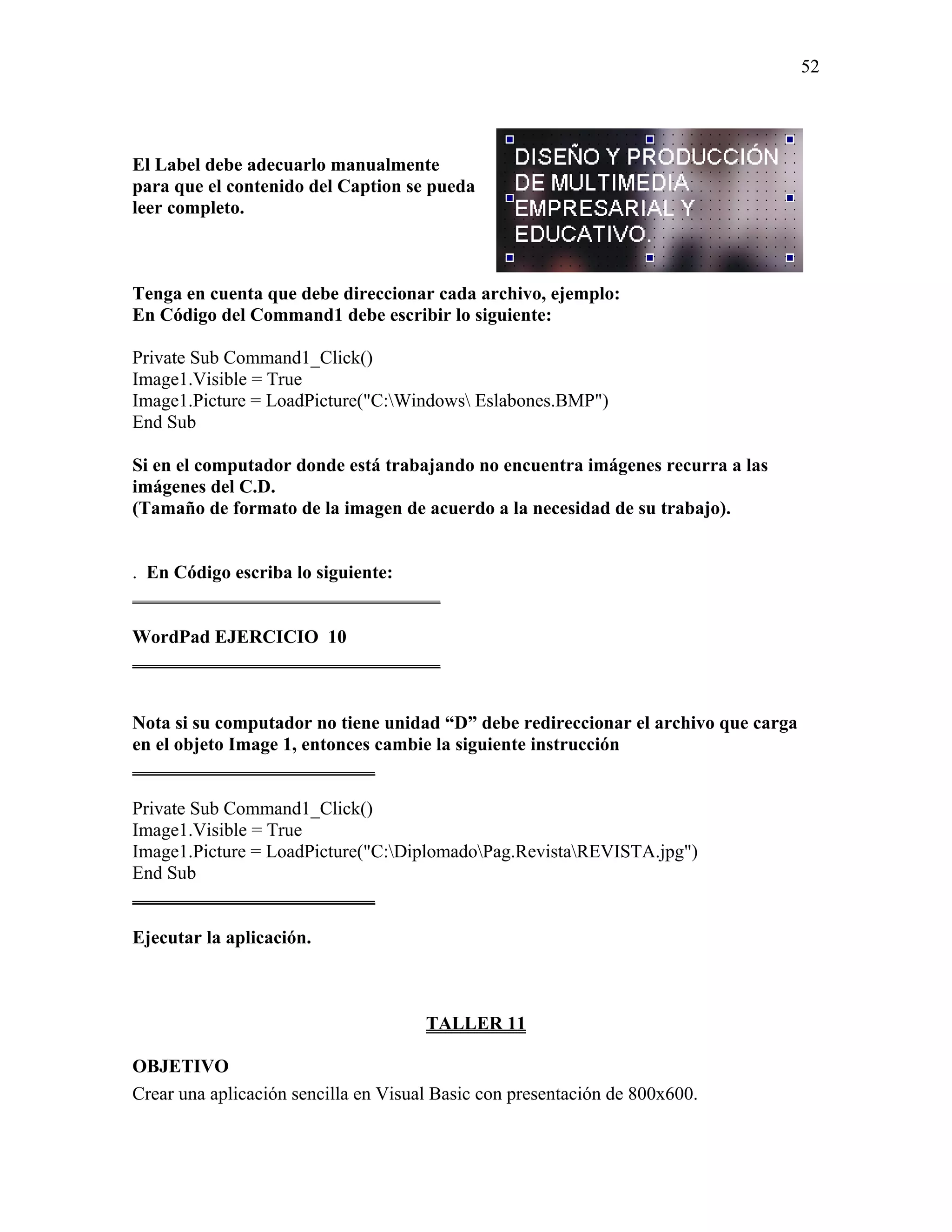 52




El Label debe adecuarlo manualmente
para que el contenido del Caption se pueda
leer completo.



Tenga en cuenta que debe direccionar cada archivo, ejemplo:
En Código del Command1 debe escribir lo siguiente:

Private Sub Command1_Click()
Image1.Visible = True
Image1.Picture = LoadPicture("C:Windows Eslabones.BMP")
End Sub

Si en el computador donde está trabajando no encuentra imágenes recurra a las
imágenes del C.D.
(Tamaño de formato de la imagen de acuerdo a la necesidad de su trabajo).


. En Código escriba lo siguiente:
_________________________________

WordPad EJERCICIO 10
_________________________________


Nota si su computador no tiene unidad “D” debe redireccionar el archivo que carga
en el objeto Image 1, entonces cambie la siguiente instrucción
__________________________

Private Sub Command1_Click()
Image1.Visible = True
Image1.Picture = LoadPicture("C:DiplomadoPag.RevistaREVISTA.jpg")
End Sub
__________________________

Ejecutar la aplicación.



                                      TALLER 11

OBJETIVO
Crear una aplicación sencilla en Visual Basic con presentación de 800x600.
 