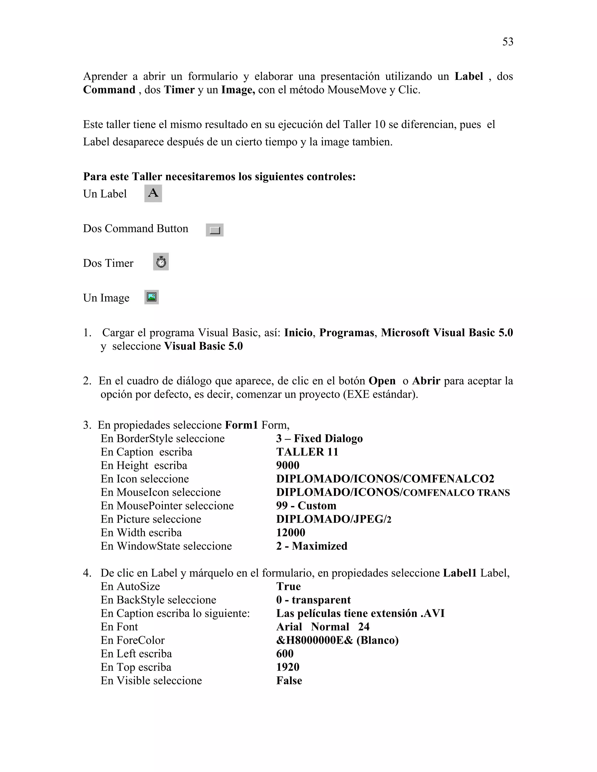 53

Aprender a abrir un formulario y elaborar una presentación utilizando un Label , dos
Command , dos Timer y un Image, con el método MouseMove y Clic.

Este taller tiene el mismo resultado en su ejecución del Taller 10 se diferencian, pues el
Label desaparece después de un cierto tiempo y la image tambien.

Para este Taller necesitaremos los siguientes controles:
Un Label

Dos Command Button

Dos Timer

Un Image

1. Cargar el programa Visual Basic, así: Inicio, Programas, Microsoft Visual Basic 5.0
   y seleccione Visual Basic 5.0

2. En el cuadro de diálogo que aparece, de clic en el botón Open o Abrir para aceptar la
   opción por defecto, es decir, comenzar un proyecto (EXE estándar).

3. En propiedades seleccione Form1 Form,
   En BorderStyle seleccione          3 – Fixed Dialogo
   En Caption escriba                 TALLER 11
   En Height escriba                  9000
   En Icon seleccione                 DIPLOMADO/ICONOS/COMFENALCO2
   En MouseIcon seleccione            DIPLOMADO/ICONOS/COMFENALCO TRANS
   En MousePointer seleccione         99 - Custom
   En Picture seleccione              DIPLOMADO/JPEG/2
   En Width escriba                   12000
   En WindowState seleccione          2 - Maximized

4. De clic en Label y márquelo en el formulario, en propiedades seleccione Label1 Label,
   En AutoSize                          True
   En BackStyle seleccione              0 - transparent
   En Caption escriba lo siguiente:     Las películas tiene extensión .AVI
   En Font                              Arial Normal 24
   En ForeColor                         &H8000000E& (Blanco)
   En Left escriba                      600
   En Top escriba                       1920
   En Visible seleccione                False
 