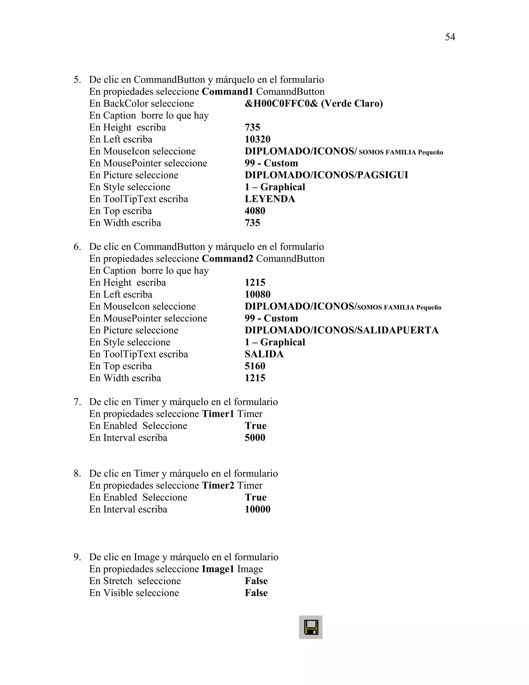 54



5. De clic en CommandButton y márquelo en el formulario
   En propiedades seleccione Command1 ComanndButton
   En BackColor seleccione          &H00C0FFC0& (Verde Claro)
   En Caption borre lo que hay
   En Height escriba                735
   En Left escriba                  10320
   En MouseIcon seleccione          DIPLOMADO/ICONOS/ SOMOS FAMILIA Pequeño
   En MousePointer seleccione       99 - Custom
   En Picture seleccione            DIPLOMADO/ICONOS/PAGSIGUI
   En Style seleccione              1 – Graphical
   En ToolTipText escriba           LEYENDA
   En Top escriba                   4080
   En Width escriba                 735

6. De clic en CommandButton y márquelo en el formulario
   En propiedades seleccione Command2 ComanndButton
   En Caption borre lo que hay
   En Height escriba                1215
   En Left escriba                  10080
   En MouseIcon seleccione          DIPLOMADO/ICONOS/SOMOS FAMILIA Pequeño
   En MousePointer seleccione       99 - Custom
   En Picture seleccione            DIPLOMADO/ICONOS/SALIDAPUERTA
   En Style seleccione              1 – Graphical
   En ToolTipText escriba           SALIDA
   En Top escriba                   5160
   En Width escriba                 1215

7. De clic en Timer y márquelo en el formulario
   En propiedades seleccione Timer1 Timer
   En Enabled Seleccione                True
   En Interval escriba                  5000


8. De clic en Timer y márquelo en el formulario
   En propiedades seleccione Timer2 Timer
   En Enabled Seleccione                True
   En Interval escriba                  10000



9. De clic en Image y márquelo en el formulario
   En propiedades seleccione Image1 Image
   En Stretch seleccione                False
   En Visible seleccione                False
 