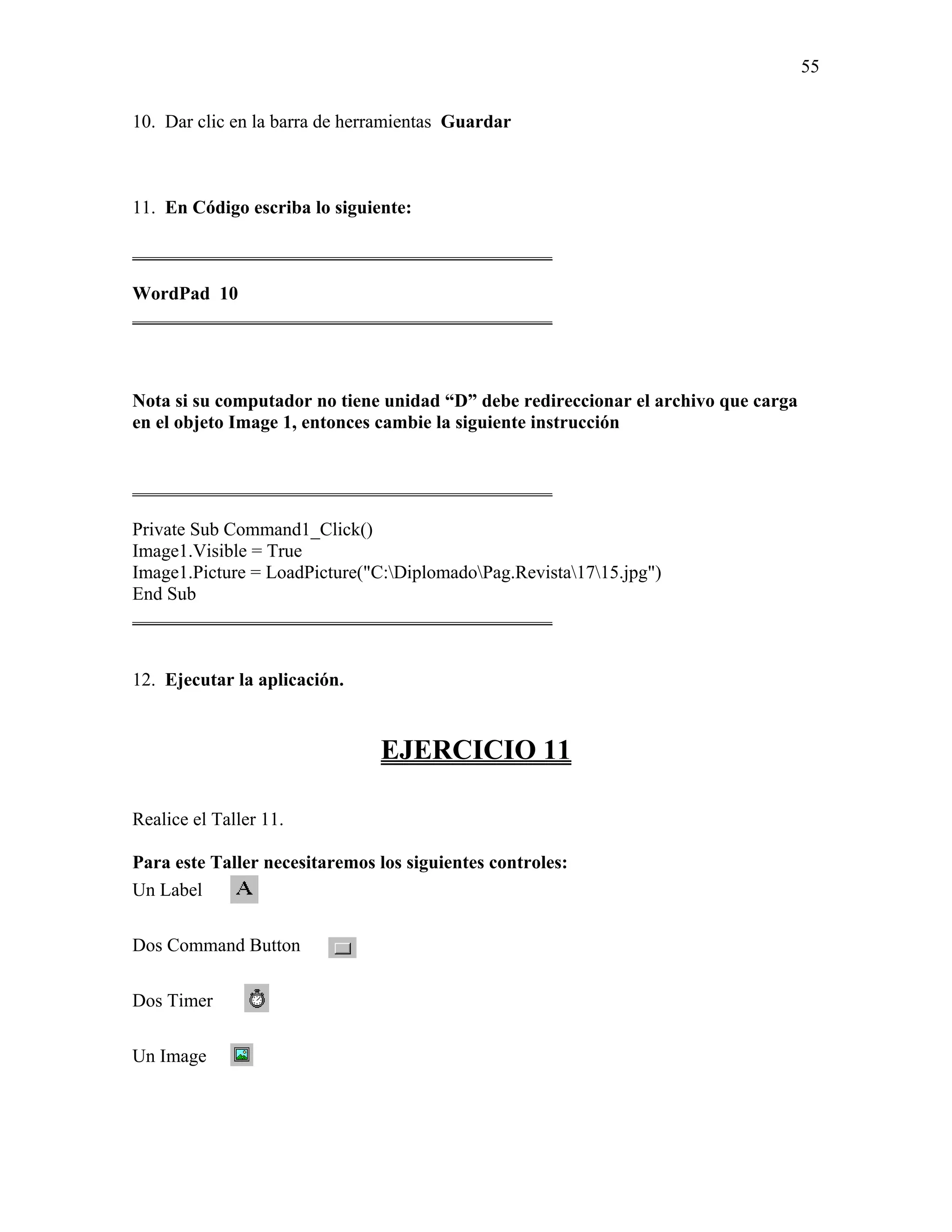 55

10. Dar clic en la barra de herramientas Guardar



11. En Código escriba lo siguiente:

_____________________________________________

WordPad 10
_____________________________________________



Nota si su computador no tiene unidad “D” debe redireccionar el archivo que carga
en el objeto Image 1, entonces cambie la siguiente instrucción


_____________________________________________

Private Sub Command1_Click()
Image1.Visible = True
Image1.Picture = LoadPicture("C:DiplomadoPag.Revista1715.jpg")
End Sub
_____________________________________________


12. Ejecutar la aplicación.


                               EJERCICIO 11

Realice el Taller 11.

Para este Taller necesitaremos los siguientes controles:
Un Label

Dos Command Button

Dos Timer

Un Image
 