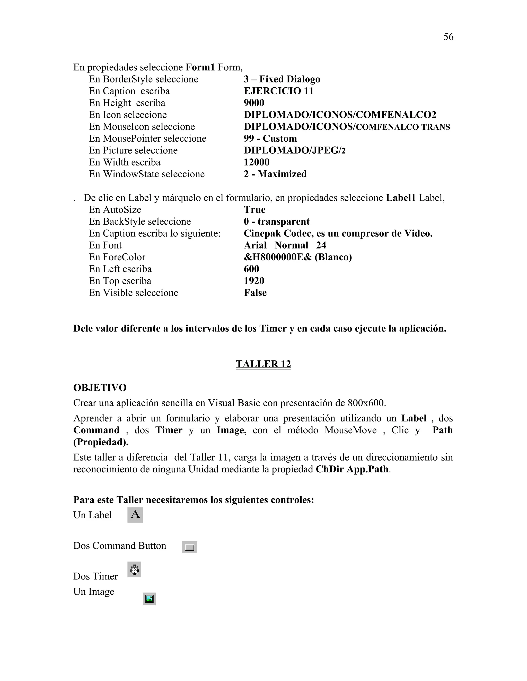 56

En propiedades seleccione Form1 Form,
   En BorderStyle seleccione          3 – Fixed Dialogo
   En Caption escriba                 EJERCICIO 11
   En Height escriba                  9000
   En Icon seleccione                 DIPLOMADO/ICONOS/COMFENALCO2
   En MouseIcon seleccione            DIPLOMADO/ICONOS/COMFENALCO TRANS
   En MousePointer seleccione         99 - Custom
   En Picture seleccione              DIPLOMADO/JPEG/2
   En Width escriba                   12000
   En WindowState seleccione          2 - Maximized

. De clic en Label y márquelo en el formulario, en propiedades seleccione Label1 Label,
   En AutoSize                          True
   En BackStyle seleccione              0 - transparent
   En Caption escriba lo siguiente:     Cinepak Codec, es un compresor de Video.
   En Font                              Arial Normal 24
   En ForeColor                         &H8000000E& (Blanco)
   En Left escriba                      600
   En Top escriba                       1920
   En Visible seleccione                False


Dele valor diferente a los intervalos de los Timer y en cada caso ejecute la aplicación.


                                      TALLER 12

OBJETIVO
Crear una aplicación sencilla en Visual Basic con presentación de 800x600.
Aprender a abrir un formulario y elaborar una presentación utilizando un Label , dos
Command , dos Timer y un Image, con el método MouseMove , Clic y Path
(Propiedad).
Este taller a diferencia del Taller 11, carga la imagen a través de un direccionamiento sin
reconocimiento de ninguna Unidad mediante la propiedad ChDir App.Path.

Para este Taller necesitaremos los siguientes controles:
Un Label

Dos Command Button

Dos Timer
Un Image
 